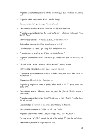 -

Preguntas y respuestas cortas: Is she/he (swimming)?. Yes, she/he is, No, she/he
isn´t

-

Preguntas sobre las acciones: What´s she/he doing?
Declaraciones: He´s got a (map),You can (jump).

-

-

Expresión de acciones: When it´s time for bed I (clean my teeth)
.
Preguntas y respuestas cortas: Do you (read a story) when you go to bed? Yes, I
do / No I don´t
Expresión de temores: I´m scared of (bats). What about you?
Solicitud de información: What time do you go to bed?

-

Descripciones: He´s/She´s got (long) hair and (brown) eyes
.
Preguntas para la localización: Who´s got (straight) hair?

-

Preguntas y respuestas cortas: Has she/he got (dark) hair? Yes, she has / No, she
hasn´t.

-

Declaraciones: He/she´s wearing (a hat), He/she´s (falling down).

-

Expresión de existencia: There´s a (toy shop) in the town

-

Preguntas y respuestas cortas: Is there a (baker´s) in your town? Yes, there is /
No there isn´t.

-

Direcciones: Turn right, turn left, stop, go.
Preguntas y respuestas sobre el precio: How much is it? It´s (two) euros and
(fifty) cents.

-

Expresión de deseos: (Hassan) wants to g oto the (forest). (Bobby) wants to
(ride a bike).

-

Preguntas y respuestas cortas: Does (Vicky) want to (sail a boat)? Yes, she does /
No, she doesn´t.
Declaraciones: It´s (noisy) in the town. It isn´t (dark) in the town.

-

Expresión de capacidad: I/He/She can play the (violin)
.
Preguntas y respuestas cortas: Can you (sing)? Yes, I can / No, I can´t
Declaraciones: He´s/She´s a musician, He´s/She´s tired. It´s time for bed/dinner

-

Expresión de posesión: I´ve got a (black cat).
23

 