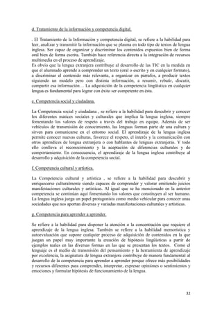 d. Tratamiento de la información y competencia digital.
. El Tratamiento de la Información y competencia digital, se refiere a la habilidad para
leer, analizar y transmitir la información que se plasma en todo tipo de textos de lengua
inglesa. Ser capaz de organizar y discriminar los contenidos expuestos bien de forma
oral bien de forma escrita. También hace referencia directa a la integración de recursos
multimedia en el proceso de aprendizaje.
Es obvio que la lengua extranjera contribuye al desarrollo de las TIC en la medida en
que el alumnado aprende a comprender un texto (oral o escrito y en cualquier formato),
a discriminar el contenido más relevante, a organizar en párrafos, a producir textos
siguiendo un modelo pero con distinta información, a resumir, rebatir, discutir,
compartir esa información… La adquisición de la competencia lingüística en cualquier
lengua es fundamental para lograr con éxito ser competente en ésta.
e. Competencia social y ciudadana.
La Competencia social y ciudadana , se refiere a la habilidad para descubrir y conocer
los diferentes matices sociales y culturales que implica la lengua inglesa, siempre
fomentando los valores de respeto a través del trabajo en equipo. Además de ser
vehículos de transmisión de conocimiento, las lenguas forman parte de una cultura y
sirven para comunicarse en el entorno social. El aprendizaje de la lengua inglesa
permite conocer nuevas culturas, favorece el respeto, el interés y la comunicación con
otros aprendices de lengua extranjera o con hablantes de lenguas extranjeras. Y todo
ello conlleva el reconocimiento y la aceptación de diferencias culturales y de
comportamiento. En consecuencia, el aprendizaje de la lengua inglesa contribuye al
desarrollo y adquisición de la competencia social.
f. Competencia cultural y artística.
La Competencia cultural y artística , se refiere a la habilidad para descubrir y
enriquecerse culturalmente siendo capaces de comprender y valorar emitiendo juicios
manifestaciones culturales y artísticas. Al igual que se ha mencionado en la anterior
competencia se continúan aquí fomentando los valores que constituyen al ser humano.
La lengua inglesa juega un papel protagonista como medio vehicular para conocer unas
sociedades que nos aportan diversas y variadas manifestaciones culturales y artísticas.
g. Competencia para aprender a aprender.
Se refiere a la habilidad para disponer la atención o la concentración que requiere el
aprendizaje de la lengua inglesa. También se refiere a la habilidad memorística y
autoevaluación que supone cualquier proceso de adquisición de contenidos en la que
juegan un papel muy importante la creación de hipótesis lingüísticas a partir de
ejemplos reales en las diversas formas en las que se presentan los textos. Como el
lenguaje es el medio de transmisión del pensamiento y la herramienta de aprendizaje
por excelencia, la asignatura de lengua extranjera contribuye de manera fundamental al
desarrollo de la competencia para aprender a aprender porque ofrece más posibilidades
y recursos diferentes para comprender, interpretar, expresar opiniones o sentimientos y
emociones y formular hipótesis de funcionamiento de la lengua.

32

 