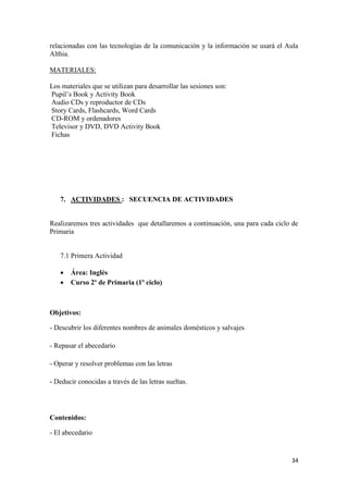 relacionadas con las tecnologías de la comunicación y la información se usará el Aula
Althia.
MATERIALES:
Los materiales que se utilizan para desarrollar las sesiones son:
Pupil’s Book y Activity Book
Audio CDs y reproductor de CDs
Story Cards, Flashcards, Word Cards
CD-ROM y ordenadores
Televisor y DVD, DVD Activity Book
Fichas

7. ACTIVIDADES : SECUENCIA DE ACTIVIDADES

Realizaremos tres actividades que detallaremos a continuación, una para cada ciclo de
Primaria

7.1 Primera Actividad



Área: Inglés
Curso 2º de Primaria (1º ciclo)

Objetivos:
- Descubrir los diferentes nombres de animales domésticos y salvajes
- Repasar el abecedario
- Operar y resolver problemas con las letras
- Deducir conocidas a través de las letras sueltas.

Contenidos:
- El abecedario

34

 