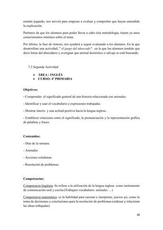 estarán jugando, nos servirá para empezar a evaluar y comprobar que hayan entendido
la explicación.
Partimos de que los alumnos para poder llevar a cabo ésta metodología, tienen ya unos
conocimientos mínimos sobre el tema.
Por último, la fase de síntesis, nos ayudará a seguir evaluando a los alumnos. En la que
desarrollare una actividad, " el juego del ahorcado" , en la que los alumnos tendrán que
decir letras del abecedario y averiguar que animal doméstico o salvaje se está buscando.

7.2 Segunda Actividad



ÁREA : INGLÉS
CURSO: 4º PRIMARIA

Objetivos:
- Comprender el significado general de una historia relacionada con animales.
- Identificar y usar el vocabulario y expresiones trabajadas.
- Mostrar interés y una actitud positiva hacia la lengua inglesa .
- Establecer relaciones entre el significado, la pronunciación y la representación gráfica
de palabras y frases.

Contenidos:
- Días de la semana.
- Animales
- Acciones cotidianas.
- Resolución de problemas.

Competencias:
Competencia lingüista: Se refiere a la utilización de la lengua inglesa como instrumento
de comunicación oral y escrita.(Trabajare vocabulario: animales …)
Competencia matemática: es la habilidad para razonar e interpretar, juicios así, como la
toma de decisiones y conclusiones para la resolución de problemas.(ordenar y relacionar
las ideas trabajadas)
38

 