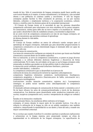 mundo de hoy. Sólo el conocimiento de lenguas extranjeras puede hacer posible una
convivencia basada en el respeto, el mutuo entendimiento y la tolerancia y una sociedad
abierta a una población en continuo cambio y movimiento. Y sólo las lenguas
extranjeras pueden facilitar la libre circulación de personas, ya sea por razones
laborales, culturales o simplemente turísticas y la cooperación económica, cultural,
técnica y científica entre los distintos países de la comunidad internacional.
. El Consejo de Europa insiste en la necesidad de que las personas desarrollen
competencias suficientes para relacionarse con otros miembros de los países europeos.
En consecuencia, estima quese debe dar un nuevo impulso a la enseñanza de idiomas
que ayude a desarrollar la idea de ciudadanía europea y recomienda la adquisición
de un cierto nivel de competencia comunicativa en más de una lengua extranjera, así
como de mecanismos que permitan continuar el aprendizaje
de idiomas durante la vida adulta.
Introducción
El Consejo de Europa establece un marco de referencia común europeo para el
aprendizaje de lenguas extranjeras, indicando que para desarrollar progresivamente la
competencia comunicativa en una determinada lengua el alumnado debe ser capaz de
llevar a cabo una
serie de tareas de comunicación.
Las tareas de comunicación configuran un conjunto de acciones que tienen una finalidad
comunicativa concreta dentro de un ámbito especifico.
Para su realización, se activa la competencia comunicativa, se ponen en juego diversas
estrategias y se utilizan diferentes destrezas lingüísticas y discursivas de forma
contextualizada. Por lo tanto, las actividades en las que se usa la lengua extranjera están
enmarcadas en ámbitos que pueden ser de tipo público (todo lo relacionado con
la interacción social cotidiana), personal (relaciones familiares y prácticas
sociales individuales), o educativo.
La competencia comunicativa que se desarrollará en el proceso de
realización de tareas de comunicación incluirá las siguientes subcompetencias:
competencia lingüística (elementos semánticos, morfosintácticosy fonológicos),
competencia pragmática o discursiva (funciones,actos de habla, conversación etc.),
competencia sociolingüística
(convenciones sociales intención comunicativa, registros, etc.). Lacompetencia
estratégica se podría incluir también como subcompetenciade la competencia
comunicativa.
El alumnado utilizará estrategias de comunicación de forma natural y sistemática con el
fin de hacer eficaces los actos de comunicaciónrealizados a través de las destrezas
comunicativas. Las destrezas quese desarrollarán serán: productivas (expresión oral y
escrita), receptivas (comprensión oral y escrita e interpretación de códigos no verbales)
y
basadas en la interacción o mediación.
Como principio básico, las enseñanzas deben realizarse en la lengua
extranjera, al menos durante la mayor parte de los periodos lectivos. Con ello se
refuerza la utilización de la lengua no sólo en un sentido cuantitativo sino también
cualitativo, intensificando la naturalidad de su uso dentro y fuera del aula y creando una
mayor verosimilitud contextual.
No se excluye que cuando el profesor lo considere oportuno se produzcan explicaciones
y aclaraciones en la lengua materna, pero propiciando siempre un clima de
espontaneidad en la utilización de las lenguas extranjeras. La especificación de
4

 