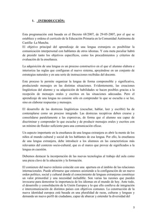 1. _INTRODUCCIÓN:

Esta programación está basada en el Decreto 68/2007, de 29-05-2007, por el que se
establece y ordena el currículo de la Educación Primaria en la Comunidad Autónoma de
Castilla- La Mancha.
El objetivo principal del aprendizaje de una lengua extranjera es posibilitar la
comunicación interpersonal con hablantes de otros idiomas. Y esta meta peculiar habrá
de presidir tanto los objetivos específicos, como los procedimientos y criterios de
evaluación de la enseñanza.
La adquisición de una lengua es un proceso constructivo en el que el alumno elabora e
interioriza las reglas que configuran el nuevo sistema, apoyándose en un conjunto de
estrategias naturales y en una serie de instrucciones recibidas del docente.
Este proceso le permite organizar la lengua de forma comprensible y significativa,
produciendo mensajes en las distintas situaciones. Evidentemente, las creaciones
lingüísticas del alumno y su adquisición de habilidades se hacen posibles gracias a la
recepción de mensajes orales y escritos en las situaciones adecuadas. Pero el
aprendizaje de una lengua no consiste sólo en comprender lo que se escucha o se lee,
sino en elaborar respuestas y mensajes.
El desarrollo de las destrezas lingüísticas (escuchar, hablar, leer y escribir) ha de
contemplarse como un proceso integrado. Las destrezas receptivas deben crearse y
consolidarse paralelamente a las expresivas, de forma que el alumno sea capaz de
discriminar y comprender lo que escucha y de producir mensajes orales y escritos con
un mínimo de fluidez suficiente para una comunicación eficaz.
Un aspecto importante en la enseñanza de una lengua extranjera es abrir la mente de los
niños al mundo cultural y social de los hablantes de esa lengua. Por ello, la enseñanza
de una lengua extranjera, debe introducir a los alumnos en las características más
relevantes del contexto socio-cultural, que es el marco que provee de significados a la
lengua en cuestión.
Debemos destacar la incorporación de las nuevas tecnologías al trabajo del aula como
una pieza clave de la educación y la formación.
El comienzo del nuevo milenio coincide con una apertura en el ámbito de las relaciones
internacionales. Puede afirmarse que estamos asistiendo a la configuración de un nuevo
orden político, social y cultural donde el conocimiento de lenguas extranjeras constituye
un valor primordial y una necesidad ineludible. Son varias las razones que pueden
invocarse para demostrar la importancia de los idiomas en el mundo de hoy. Ante todo,
el desarrollo y consolidación de la Unión Europea y lo que ello conlleva de integración
e intercomunicación de distintos países con objetivos comunes. La construcción de la
nueva identidad europea está basada en una pluralidad de razas, culturas y lenguas y
demanda un nuevo perfil de ciudadano, capaz de abarcar y entender la diversidad del

3

 