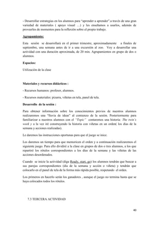 - Desarrollar estrategias en los alumnos para “aprender a aprender”.a través de una gran
variedad de materiales ( apoyo visual …) y les enseñamos a usarlos, además de
proveerles de momentos para la reflexión sobre el propio trabajo.
Agrupamiento:
Esta sesión se desarrollará en el primer trimestre, aproximadamente a finales de
septiembre, una semana antes de ir a una excursión al zoo. Voy a desarrollar una
actividad con una duración aproximada, de 20 min. Agrupamientos en grupo de dos o
alumnos.
Espacios:
Utilización de la clase

Materiales y recursos didácticos :
- Recursos humanos: profesor, alumnos.
- Recursos materiales: pizarra, viñetas en tela, panel de tela.
Desarrollo de la sesión :
Para obtener información sobre los conocimientos previos de nuestros alumnos
realizaremos una “lluvia de ideas” al comienzo de la sesión. Posteriormente para
familiarizar a nuestros alumnos con el “Topic” contaremos una historia: The twin´s
week y a la vez iré construyendo la historia con viñetas en un orden( los días de la
semana y acciones realizadas).
Le daremos las instrucciones oportunas para que el juego se inice.
Les daremos un tiempo para que memoricen el orden y a continuación realizaremos el
siguiente juego. Para ello dividiré a la clase en grupos de dos o tres alumnos, a los que
repartiré los rótulos correspondientes a los días de la semana y las viñetas de las
acciones desordenados.
Cuando se inicie la actividad (diga Ready, start, go) los alumnos tendrán que buscar a
sus parejas correspondientes (día de la semana y acción o viñeta) y tendrán que
colocarlo en el panel de tela de la forma más rápida posible, respetando el orden.
Los primeros en hacerlo serán los ganadores , aunque el juego no termina hasta que se
haya colocados todos los rótulos.

7.3 TERCERA ACTIVIDAD
40

 