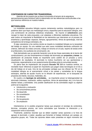 © José A. Alcalde, IES La Arboleda, Lepe (Huelva)
CONTENIDOS DE CARÁCTER TRANSVERSAL
Además de los propios que ya tiene incorporado el temario de la asignatura,
aprovecharemos para introducir todo lo relacionado con las referencias socioculturales a las
que haremos referencia en nuestra materia.
METODOLOGÍA
La modalidad educativa bilingüe supone ciertamente cambios metodológicos pero no
podemos decir que haya una metodología única y específica para la educación bilingüe, sino
una combinación de prácticas didácticas empleadas. Se impone el eclecticismo para
recoger lo mejor de cada propuesta y así adaptase a diferentes realidades educativas. Por
este motivo es importante la flexibilidad en los elementos que intervienen en el proceso de
enseñanza y aprendizaje: espacios, tiempos, agrupamientos, ritmos de aprendizaje, nivel de
competencia de la lengua extranjera, etc.
Si algo caracteriza a los centros donde se imparte la modalidad bilingüe es la necesidad
del trabajo en equipo. Es una realidad que esta nueva modalidad demanda unificación de
criterios, definición de metas comunes, trabajo en binomio en el aula, reparto de tareas entre
el profesorado y los auxiliares de conversación, etc.
Está demostrado que se aprende haciendo (una de las líneas esenciales de la teoría del
constructivismo), por eso fomentaremos el trabajo del alumnado por proyectos y tareas. La
planificación de productos finales es importante como colofón de un proceso y como
visualización de resultados. Al alumnado le motiva muchísimo ver sus aportaciones y
creaciones, especialmente si son posteriormente difundidas entre la comunidad escolar.
En plena fase de implantación del proyecto Escuela TIC 2.0 en nuestros centros, es
inevitable hacer referencia al papel tan importante que juegan estas tecnologías en el día a
día del trabajo en el aula. Una de las principales ventajas que nos ofrecen las TIC en la
modalidad bilingüe es el acercamiento virtual a los países y sociedades de la lengua
extranjera, además de ayudar mucho en la difusión de experiencias, en la búsqueda de
proyectos de interés, recursos, materiales, etc.
En cuanto a la tipología de actividades, es importante prever la heterogeneidad de
alumnado (intereses, motivación, estilos cognitivos, ritmos de aprendizaje, etc.) a la hora de
diseñar tareas y actividades. Una posible clasificación de las actividades según su objetivo
podría ser la siguiente:
• Introducción y motivación
• De conocimientos previos
• De desarrollo
• De consolidación
• De refuerzo
• De recuperación
• De ampliación
Intentaremos en lo posible programar tareas que propicien el reciclaje de contenidos,
técnicas, conceptos previos, así como actividades que fomenten la interacción y la
cooperación entre el alumnado.
Finalmente, podemos recordar que se deben explotar varias opciones a la hora de
agrupar al alumnado, a saber, aquellas que fomenten el trabajo individual, por parejas, en
pequeños grupos, etc. Todas las opciones deben estar presentes en algún momento del
 