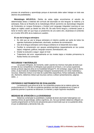 © José A. Alcalde, IES La Arboleda, Lepe (Huelva)
proceso de enseñanza y aprendizaje porque el alumnado debe saber trabajar en todo ese
abanico de posibilidades.
Metodologia AICLE/CLIL: Detrás de estas siglas encontramos el estudio de
determinadas áreas o materias del currículo del alumnado en dos lenguas: la materna y la
extranjera. Ésta es la filosofía de la metodología AICLE (acrónimo de Aprendizaje Integrado
de Contenidos en Lengua Extranjera y Content and Language Integrated Learning en sus
silgas en inglés) usado ya desde los años 90. De esta forma lengua y contenido pasan a
tener el mismo valor sin que haya un predominio de uno sobre otro, situándose el contenido
en L2 entre 30%-50% de la materia en cuestión.
El uso de la lengua extranjera:
• Es vital que se use la lengua extranjera el máximo posible por parte de todos los
agentes implicados (profesorado, alumnado, auxiliares de conversación
• Uso de la lengua extranjera como lengua cotidiana en el desarrollo de la clase
• Facilitar la comprensión con apoyos extralingüísticos (especialmente en los cursos
bajos): imágenes, gráficos, lenguaje corporal, dramatización, etc.
• Gradar la evolución a seguir según el nivel
• Tratamiento del error: especialmente en los niveles bajos e iniciales primaremos la
fluidez frente a la corrección
RECURSOS Y MATERIALES
Los grupos bilingües, de momento, están usando los mismos manuales de texto que
el resto de sus compañeros no bilingües (qué pasará en el futuro, o en cursos superiores
donde ya llevan algunos años en la modalidad bilingüe??). Sin embargo, según todo lo dicho
antes, el alumnado de modalidad bilingüe trabajará necesariamente con otros materiales y
recursos. Debemos indicar si se trata de cuadernillos específicos, fichas realizadas al efecto,
etc. Asimismo, debemos indicar qué recursos vamos a utilizar (presentaciones, páginas
webs…)
CRITERIOS E INSTRUMENTOS DE EVALUACIÓN
La evaluación que prima es la de los contenidos propios de la materia sobre las
producciones en L2. Por ello no podemos penalizar una baja competencia en L2 pero sí
podemos premiar a quienes se esfuercen, lo intenten y vayan logrando resultados.
MEDIDAS DE ATENCIÓN A LA DIVERSIDAD
Debemos contemplar la posibilidad y realidad de tener alumnado heterogéneo con
distintos ritmos de aprendizaje, estilos cognitivos, etc. Así que también debemos reflejarlo en
nuestra programación en forma de actuaciones para el alumnado que se va quedando atrás,
el que va adelantado y demanda más, etc.
 