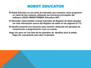 ROBOT EDUCATOR
El Robot Educator es una serie de tutoriales que muestran cómo programar
un robot de dos motores utilizando las funciones principales del
software LEGO® MINDSTORMS® Education NXT.
El Educador robot también incluye tutoriales de Registro de datos (puedes
ver más información acerca del Registro de datos en las páginas 61-71).
El desafío presenta una situación para resolver utilizando los ejemplos de
construcción o programación o por su cuenta.
Haga clic para ver una lista de los ejemplos de desafíos para la paleta.
Haga clic nuevamente para abrir el ejemplo.
 