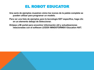 EL ROBOT EDUCATOR
Una serie de ejemplos muestran cómo los iconos de la paleta completa se
pueden utilizar para programar un modelo.
Para ver una lista de ejemplos para la tecnología NXT específica, haga clic
en un elemento debajo de Seleccionar.
Diríjase a Mi portal para encontrar información útil y actualizaciones
relacionadas con el software LEGO® MINDSTORMS® Education NXT.
 