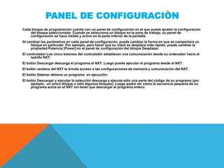 PANEL DE CONFIGURACIÒN
Cada bloque de programación cuenta con un panel de configuración en el que puede ajustar la configuración
del bloque seleccionado. Cuando se selecciona un bloque en la zona de trabajo, su panel de
configuración se hace visible y activo en la parte inferior de la pantalla.
Al cambiar los parámetros en cada panel de configuración, puede cambiar la forma en que se comportará un
bloque en particular. Por ejemplo, para hacer que su robot se desplace más rápido, puede cambiar la
propiedad Potencia [Power] en el panel de configuración del bloque Desplazar.
El controlador Los cinco botones del controlador establecen una comunicación desde su ordenador hacia el
ladrillo NXT:
El botón Descargar descarga el programa al NXT. Luego puede ejecutar el programa desde el NXT.
El botón ventana del NXT le brinda acceso a las configuraciones de memoria y comunicación del NXT.
El botón Detener detiene un programa en ejecución.
El botón Descargar y ejecutar la selección descarga y ejecuta sólo una parte del código de su programa (por
ejemplo, un único bloque o sólo algunos bloques). Luego podrá ver cómo la secuencia pequeña de su
programa actúa en el NXT sin tener que descargar el programa entero.
 