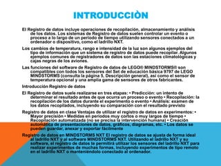 INTRODUCCIÒN
El Registro de datos incluye operaciones de recopilación, almacenamiento y análisis
de los datos. Los sistemas de Registro de datos suelen controlar un evento o
proceso a lo largo de un periodo de tiempo utilizando sensores conectados a un
ordenador o dispositivo, como el ladrillo NXT.
Los cambios de temperatura, rango e intensidad de la luz son algunos ejemplos del
tipo de información que un sistema de registro de datos puede recopilar. Algunos
ejemplos comunes de registradores de datos son las estaciones climatológicas y
cajas negras de los aviones.
Las funciones del software de Registro de datos de LEGO® MINDSTORMS® son
compatibles con todos los sensores del Set de educación básica 9797 de LEGO
MINDSTORMS (consulta la página 5, Descripción general), así como el sensor de
temperatura opcional y una amplia gama de sensores de otros fabricantes.
Introducción Registro de datos
El Registro de datos suele realizarse en tres etapas: • Predicción: un intento de
determinar el resultado antes de que ocurra un proceso o evento • Recopilación: la
recopilación de los datos durante el experimento o evento • Análisis: examen de
los datos recopilados, incluyendo su comparación con el resultado previsto
Registro de datos en clase Ventajas de utilizar el registro de datos en experimentos: •
Mayor precisión • Medidas en periodos muy cortos o muy largos de tiempo •
Recopilación automatizada (no se precisa la intervención humana) • Creación
automática de presentaciones de datos, gráficos, diagramas, etc. • Los datos se
pueden guardar, anexar y exportar fácilmente
Registro de datos en MINDSTORMS NXT El registro de datos se ajusta de forma ideal
al ladrillo NXT y al software MINDSTORMS NXT. Utilizando el ladrillo NXT y su
software, el registro de datos te permitirá utilizar los sensores del ladrillo NXT para
realizar experimentos de muchas formas, incluyendo experimentos de tipo remoto
en el ladrillo NXT o manteniéndolo conectado al ordenador.
 