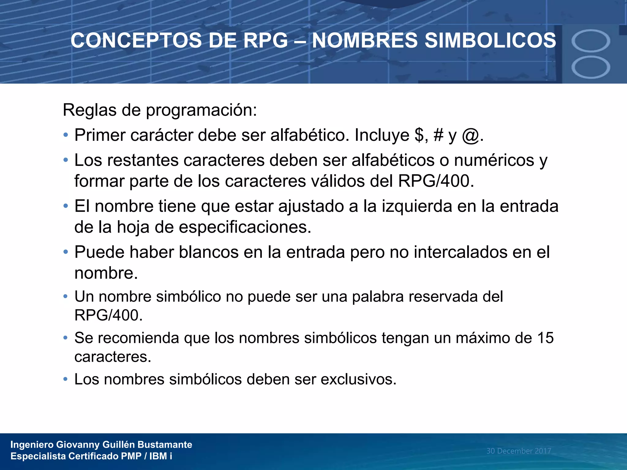 Ingeniero Giovanny Guillén Bustamante
Especialista Certificado PMP / IBM i
30 December 2017
CONCEPTOS DE RPG – NOMBRES SIMBOLICOS
Reglas de programación:
• Primer carácter debe ser alfabético. Incluye $, # y @.
• Los restantes caracteres deben ser alfabéticos o numéricos y
formar parte de los caracteres válidos del RPG/400.
• El nombre tiene que estar ajustado a la izquierda en la entrada
de la hoja de especificaciones.
• Puede haber blancos en la entrada pero no intercalados en el
nombre.
• Un nombre simbólico no puede ser una palabra reservada del
RPG/400.
• Se recomienda que los nombres simbólicos tengan un máximo de 15
caracteres.
• Los nombres simbólicos deben ser exclusivos.
 