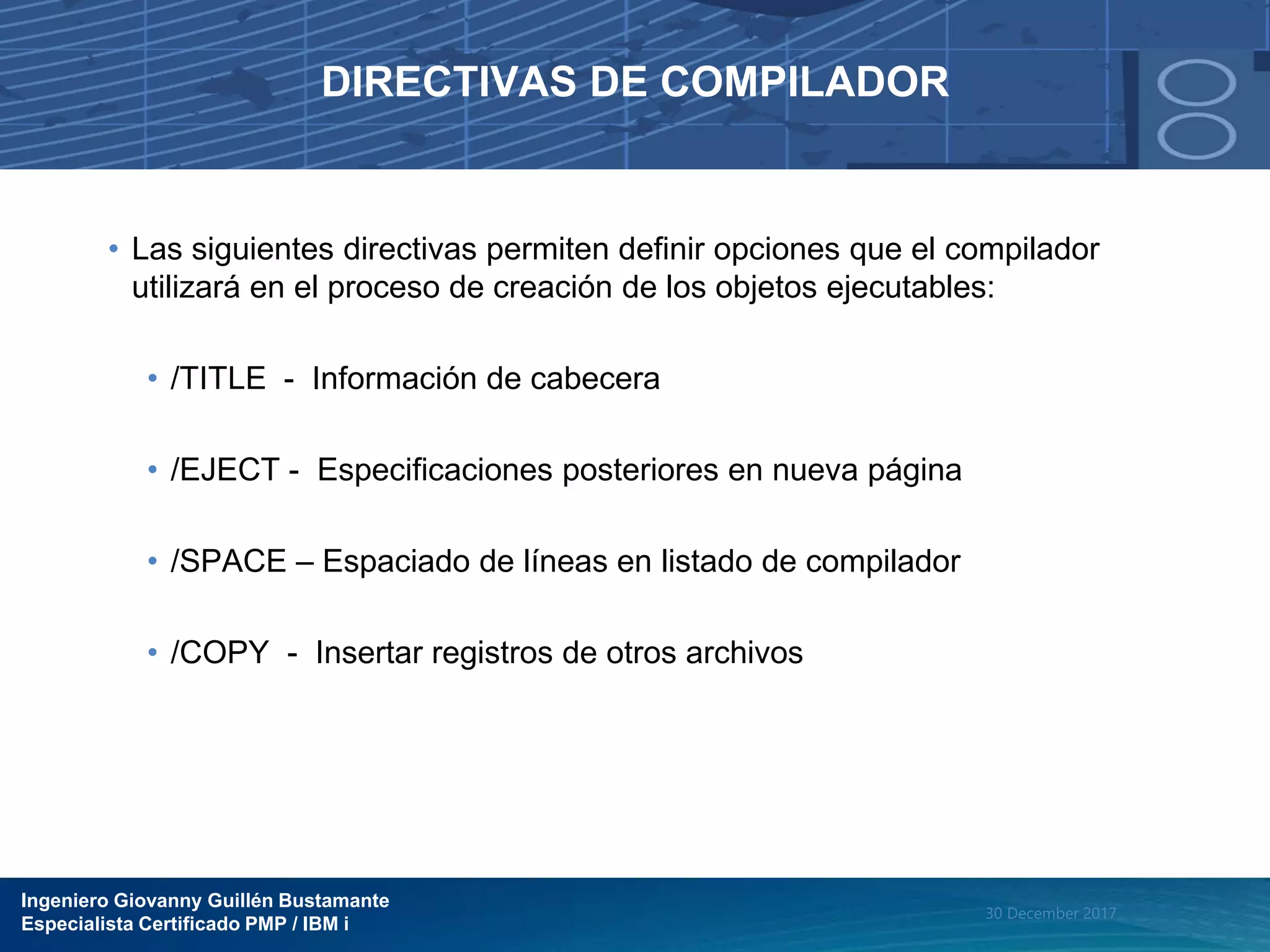 Ingeniero Giovanny Guillén Bustamante
Especialista Certificado PMP / IBM i
30 December 2017
DIRECTIVAS DE COMPILADOR
• Las siguientes directivas permiten definir opciones que el compilador
utilizará en el proceso de creación de los objetos ejecutables:
• /TITLE - Información de cabecera
• /EJECT - Especificaciones posteriores en nueva página
• /SPACE – Espaciado de líneas en listado de compilador
• /COPY - Insertar registros de otros archivos
 