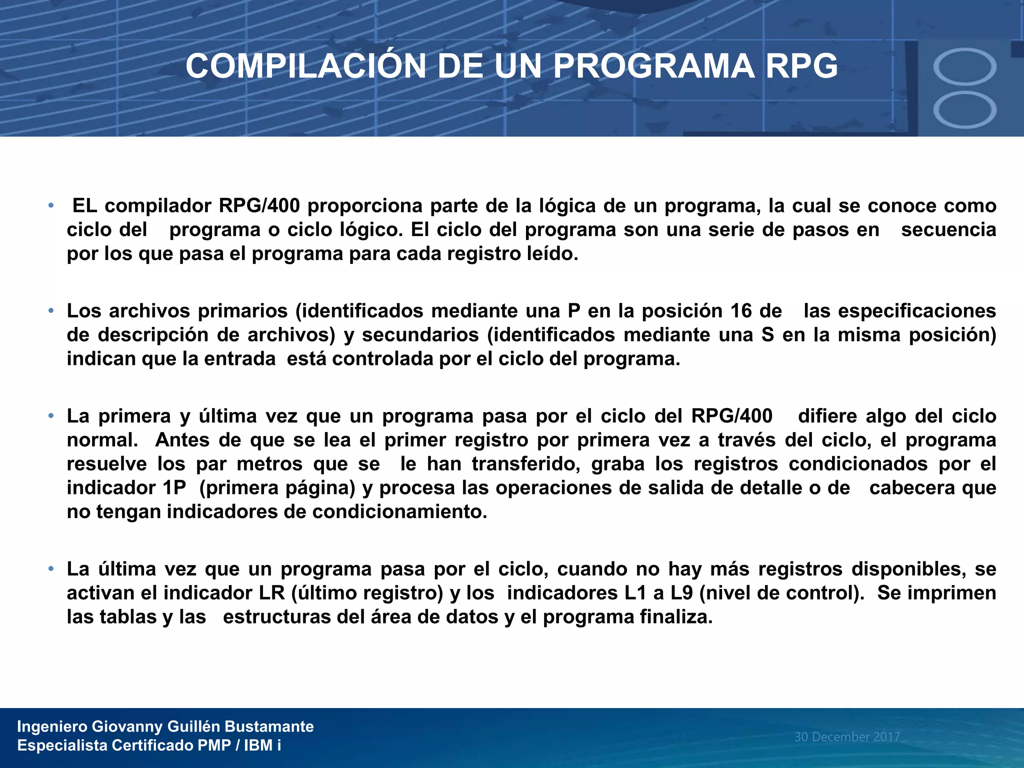 Ingeniero Giovanny Guillén Bustamante
Especialista Certificado PMP / IBM i
30 December 2017
COMPILACIÓN DE UN PROGRAMA RPG
• EL compilador RPG/400 proporciona parte de la lógica de un programa, la cual se conoce como
ciclo del programa o ciclo lógico. El ciclo del programa son una serie de pasos en secuencia
por los que pasa el programa para cada registro leído.
• Los archivos primarios (identificados mediante una P en la posición 16 de las especificaciones
de descripción de archivos) y secundarios (identificados mediante una S en la misma posición)
indican que la entrada está controlada por el ciclo del programa.
• La primera y última vez que un programa pasa por el ciclo del RPG/400 difiere algo del ciclo
normal. Antes de que se lea el primer registro por primera vez a través del ciclo, el programa
resuelve los par metros que se le han transferido, graba los registros condicionados por el
indicador 1P (primera página) y procesa las operaciones de salida de detalle o de cabecera que
no tengan indicadores de condicionamiento.
• La última vez que un programa pasa por el ciclo, cuando no hay más registros disponibles, se
activan el indicador LR (último registro) y los indicadores L1 a L9 (nivel de control). Se imprimen
las tablas y las estructuras del área de datos y el programa finaliza.
 