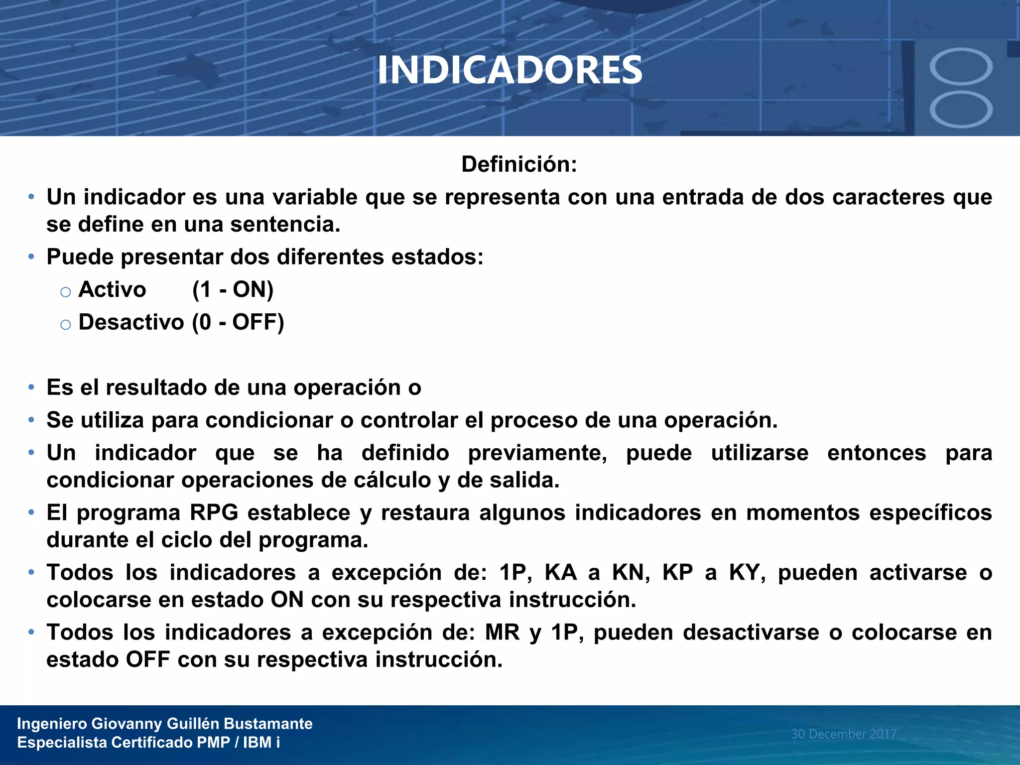 Ingeniero Giovanny Guillén Bustamante
Especialista Certificado PMP / IBM i
30 December 2017
INDICADORES
Definición:
• Un indicador es una variable que se representa con una entrada de dos caracteres que
se define en una sentencia.
• Puede presentar dos diferentes estados:
o Activo (1 - ON)
o Desactivo (0 - OFF)
• Es el resultado de una operación o
• Se utiliza para condicionar o controlar el proceso de una operación.
• Un indicador que se ha definido previamente, puede utilizarse entonces para
condicionar operaciones de cálculo y de salida.
• El programa RPG establece y restaura algunos indicadores en momentos específicos
durante el ciclo del programa.
• Todos los indicadores a excepción de: 1P, KA a KN, KP a KY, pueden activarse o
colocarse en estado ON con su respectiva instrucción.
• Todos los indicadores a excepción de: MR y 1P, pueden desactivarse o colocarse en
estado OFF con su respectiva instrucción.
 