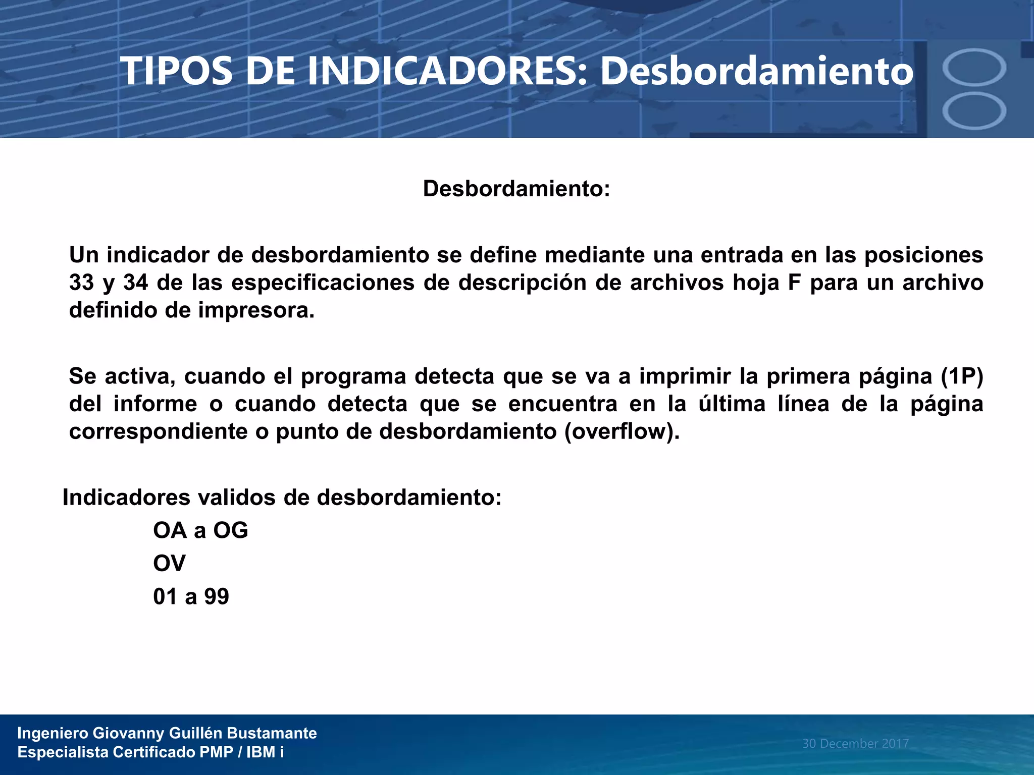 Ingeniero Giovanny Guillén Bustamante
Especialista Certificado PMP / IBM i
30 December 2017
TIPOS DE INDICADORES: Desbordamiento
Desbordamiento:
Un indicador de desbordamiento se define mediante una entrada en las posiciones
33 y 34 de las especificaciones de descripción de archivos hoja F para un archivo
definido de impresora.
Se activa, cuando el programa detecta que se va a imprimir la primera página (1P)
del informe o cuando detecta que se encuentra en la última línea de la página
correspondiente o punto de desbordamiento (overflow).
Indicadores validos de desbordamiento:
OA a OG
OV
01 a 99
 