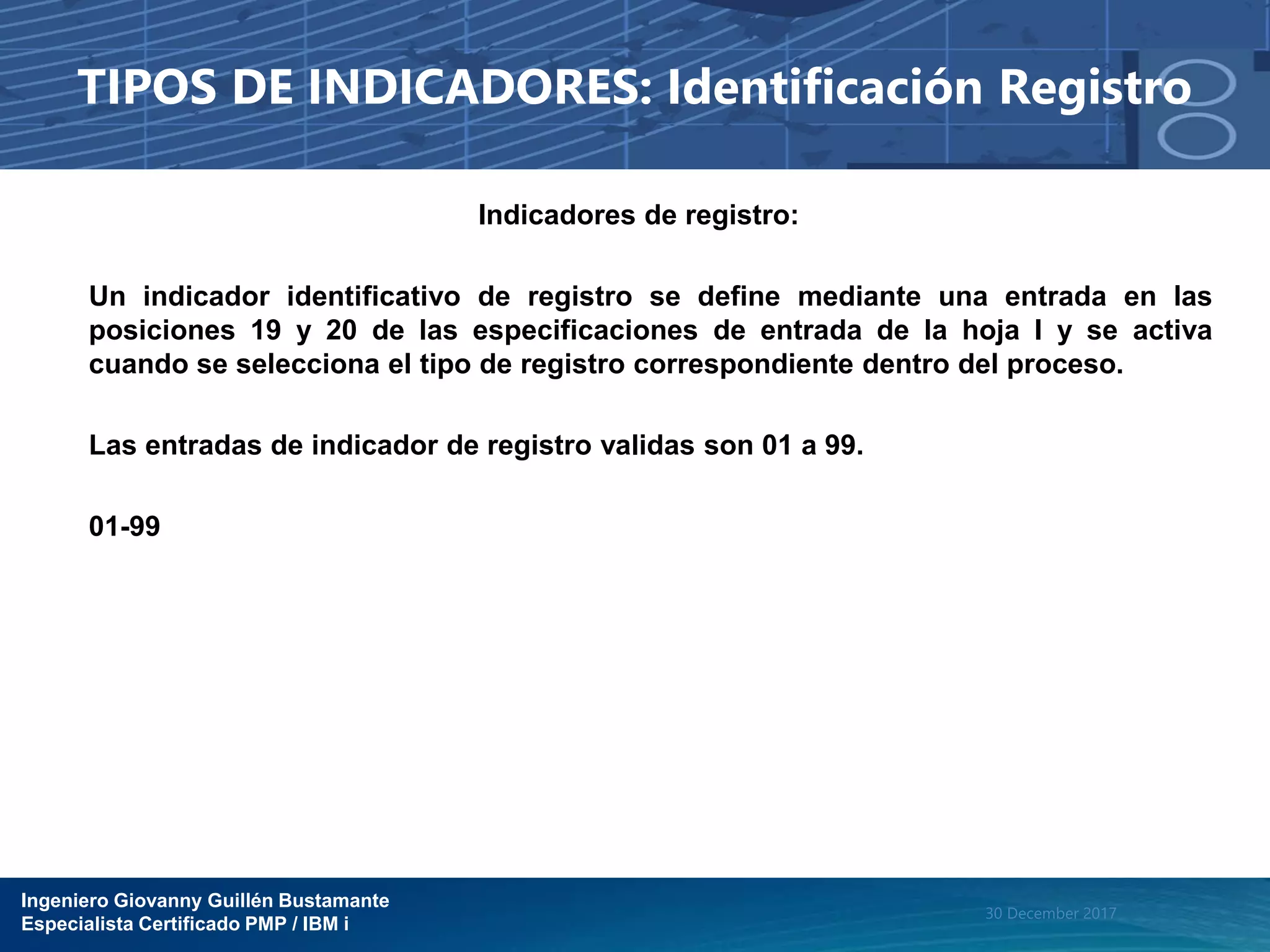 Ingeniero Giovanny Guillén Bustamante
Especialista Certificado PMP / IBM i
30 December 2017
TIPOS DE INDICADORES: Identificación Registro
Indicadores de registro:
Un indicador identificativo de registro se define mediante una entrada en las
posiciones 19 y 20 de las especificaciones de entrada de la hoja I y se activa
cuando se selecciona el tipo de registro correspondiente dentro del proceso.
Las entradas de indicador de registro validas son 01 a 99.
01-99
 