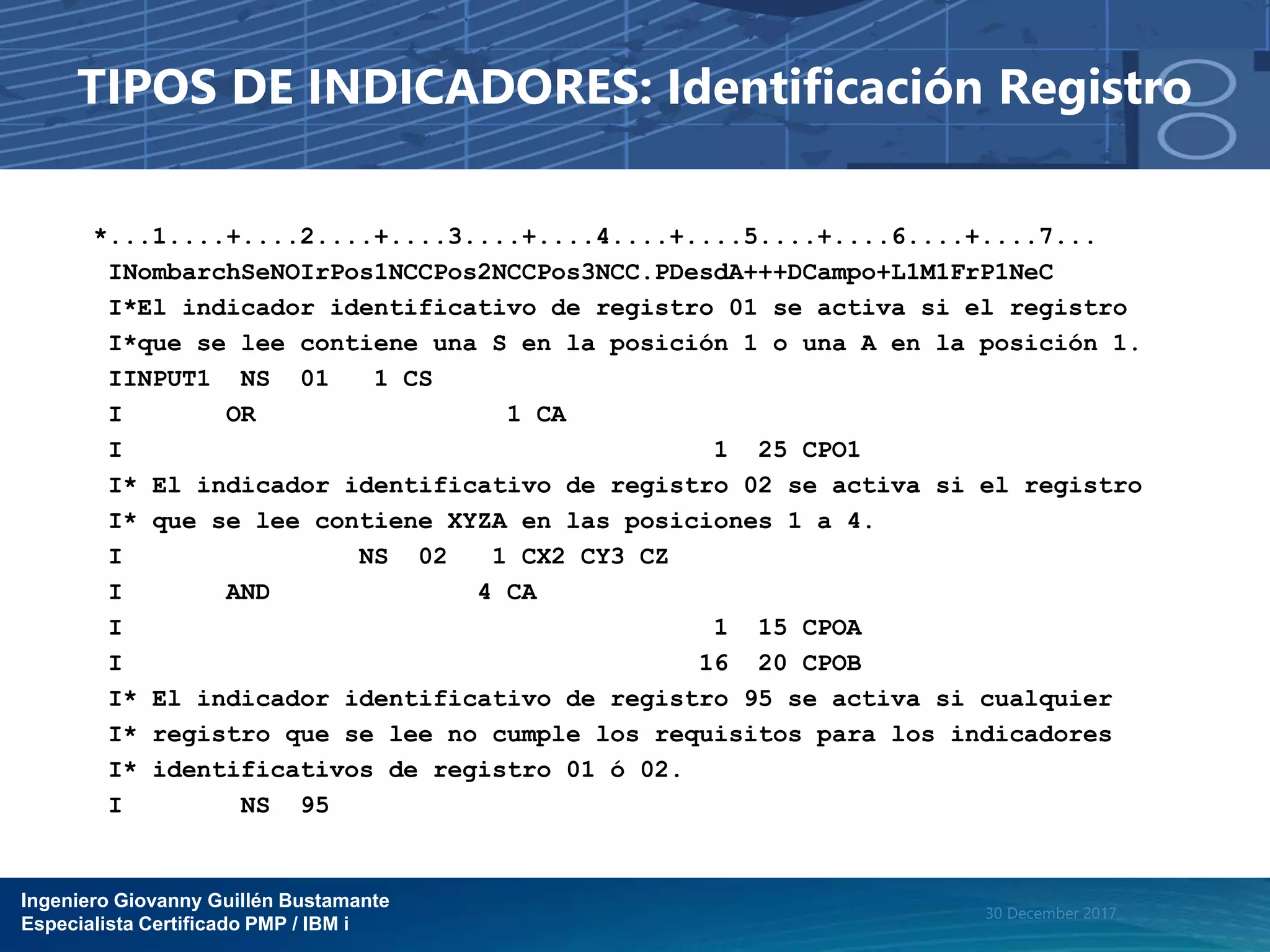 Ingeniero Giovanny Guillén Bustamante
Especialista Certificado PMP / IBM i
30 December 2017
TIPOS DE INDICADORES: Identificación Registro
*...1....+....2....+....3....+....4....+....5....+....6....+....7...
INombarchSeNOIrPos1NCCPos2NCCPos3NCC.PDesdA+++DCampo+L1M1FrP1NeC
I*El indicador identificativo de registro 01 se activa si el registro
I*que se lee contiene una S en la posición 1 o una A en la posición 1.
IINPUT1 NS 01 1 CS
I OR 1 CA
I 1 25 CPO1
I* El indicador identificativo de registro 02 se activa si el registro
I* que se lee contiene XYZA en las posiciones 1 a 4.
I NS 02 1 CX2 CY3 CZ
I AND 4 CA
I 1 15 CPOA
I 16 20 CPOB
I* El indicador identificativo de registro 95 se activa si cualquier
I* registro que se lee no cumple los requisitos para los indicadores
I* identificativos de registro 01 ó 02.
I NS 95
 