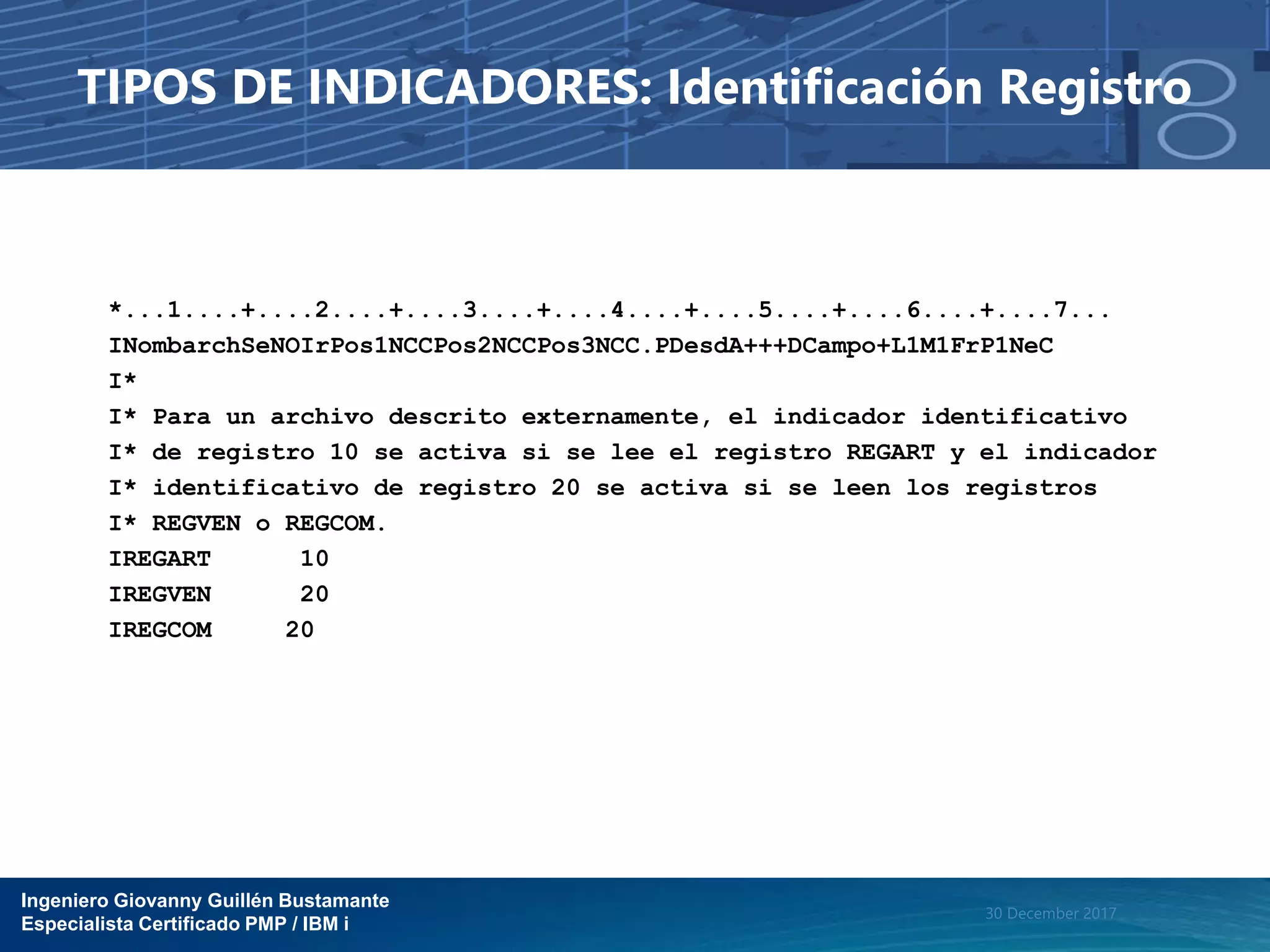 Ingeniero Giovanny Guillén Bustamante
Especialista Certificado PMP / IBM i
30 December 2017
TIPOS DE INDICADORES: Identificación Registro
*...1....+....2....+....3....+....4....+....5....+....6....+....7...
INombarchSeNOIrPos1NCCPos2NCCPos3NCC.PDesdA+++DCampo+L1M1FrP1NeC
I*
I* Para un archivo descrito externamente, el indicador identificativo
I* de registro 10 se activa si se lee el registro REGART y el indicador
I* identificativo de registro 20 se activa si se leen los registros
I* REGVEN o REGCOM.
IREGART 10
IREGVEN 20
IREGCOM 20
 