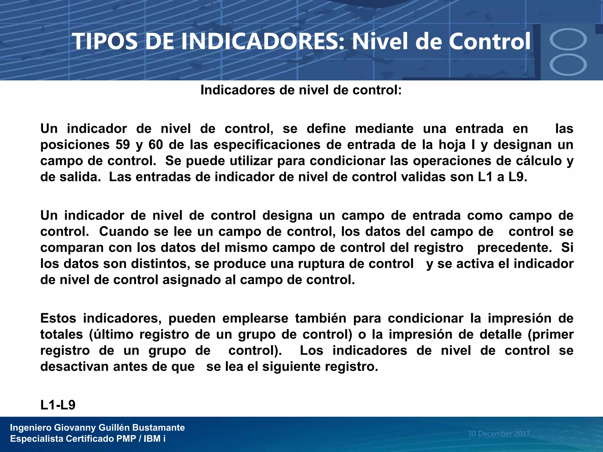 Ingeniero Giovanny Guillén Bustamante
Especialista Certificado PMP / IBM i
30 December 2017
TIPOS DE INDICADORES: Nivel de Control
Indicadores de nivel de control:
Un indicador de nivel de control, se define mediante una entrada en las
posiciones 59 y 60 de las especificaciones de entrada de la hoja I y designan un
campo de control. Se puede utilizar para condicionar las operaciones de cálculo y
de salida. Las entradas de indicador de nivel de control validas son L1 a L9.
Un indicador de nivel de control designa un campo de entrada como campo de
control. Cuando se lee un campo de control, los datos del campo de control se
comparan con los datos del mismo campo de control del registro precedente. Si
los datos son distintos, se produce una ruptura de control y se activa el indicador
de nivel de control asignado al campo de control.
Estos indicadores, pueden emplearse también para condicionar la impresión de
totales (último registro de un grupo de control) o la impresión de detalle (primer
registro de un grupo de control). Los indicadores de nivel de control se
desactivan antes de que se lea el siguiente registro.
L1-L9
 