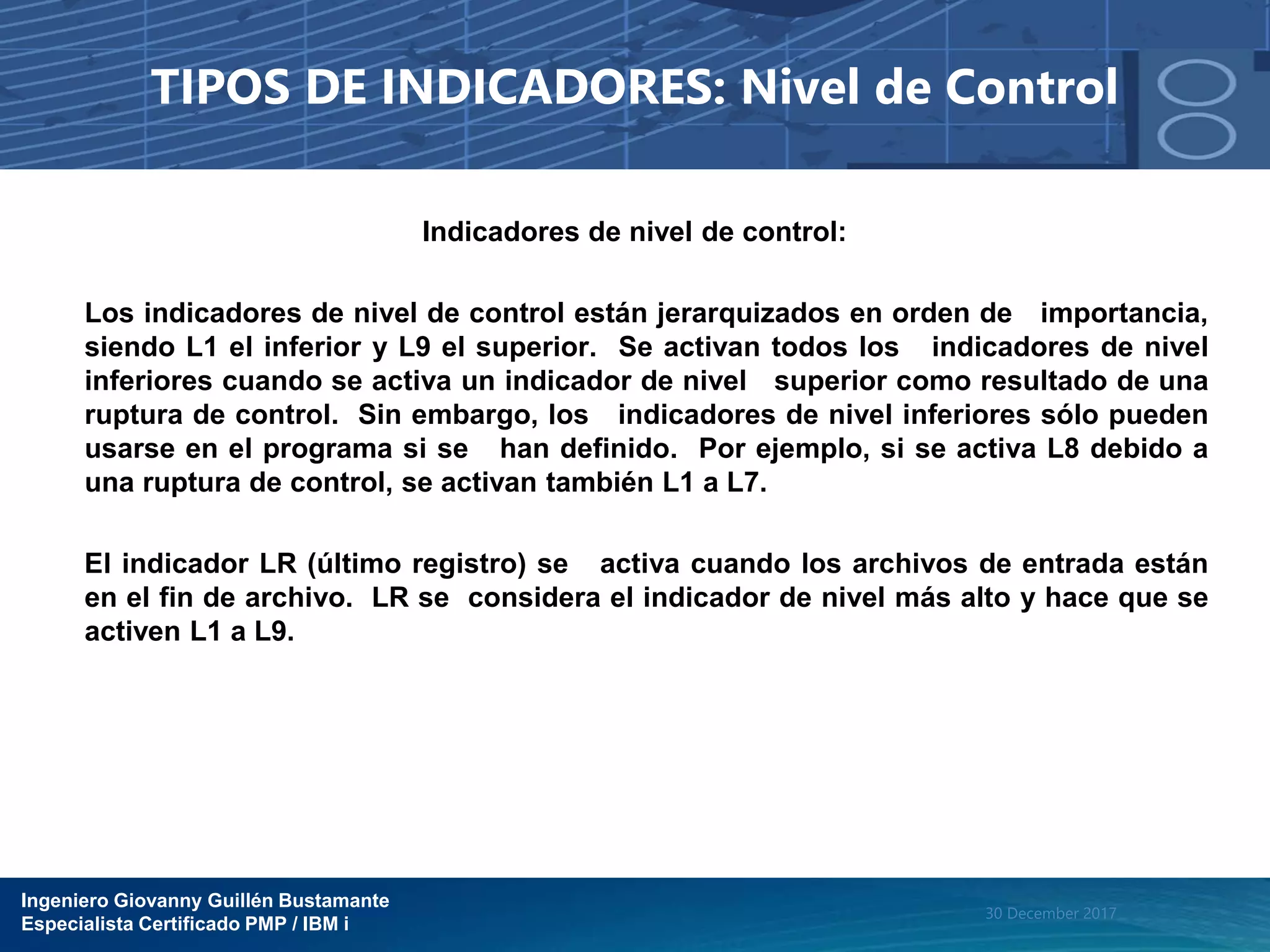 Ingeniero Giovanny Guillén Bustamante
Especialista Certificado PMP / IBM i
30 December 2017
TIPOS DE INDICADORES: Nivel de Control
Indicadores de nivel de control:
Los indicadores de nivel de control están jerarquizados en orden de importancia,
siendo L1 el inferior y L9 el superior. Se activan todos los indicadores de nivel
inferiores cuando se activa un indicador de nivel superior como resultado de una
ruptura de control. Sin embargo, los indicadores de nivel inferiores sólo pueden
usarse en el programa si se han definido. Por ejemplo, si se activa L8 debido a
una ruptura de control, se activan también L1 a L7.
El indicador LR (último registro) se activa cuando los archivos de entrada están
en el fin de archivo. LR se considera el indicador de nivel más alto y hace que se
activen L1 a L9.
 