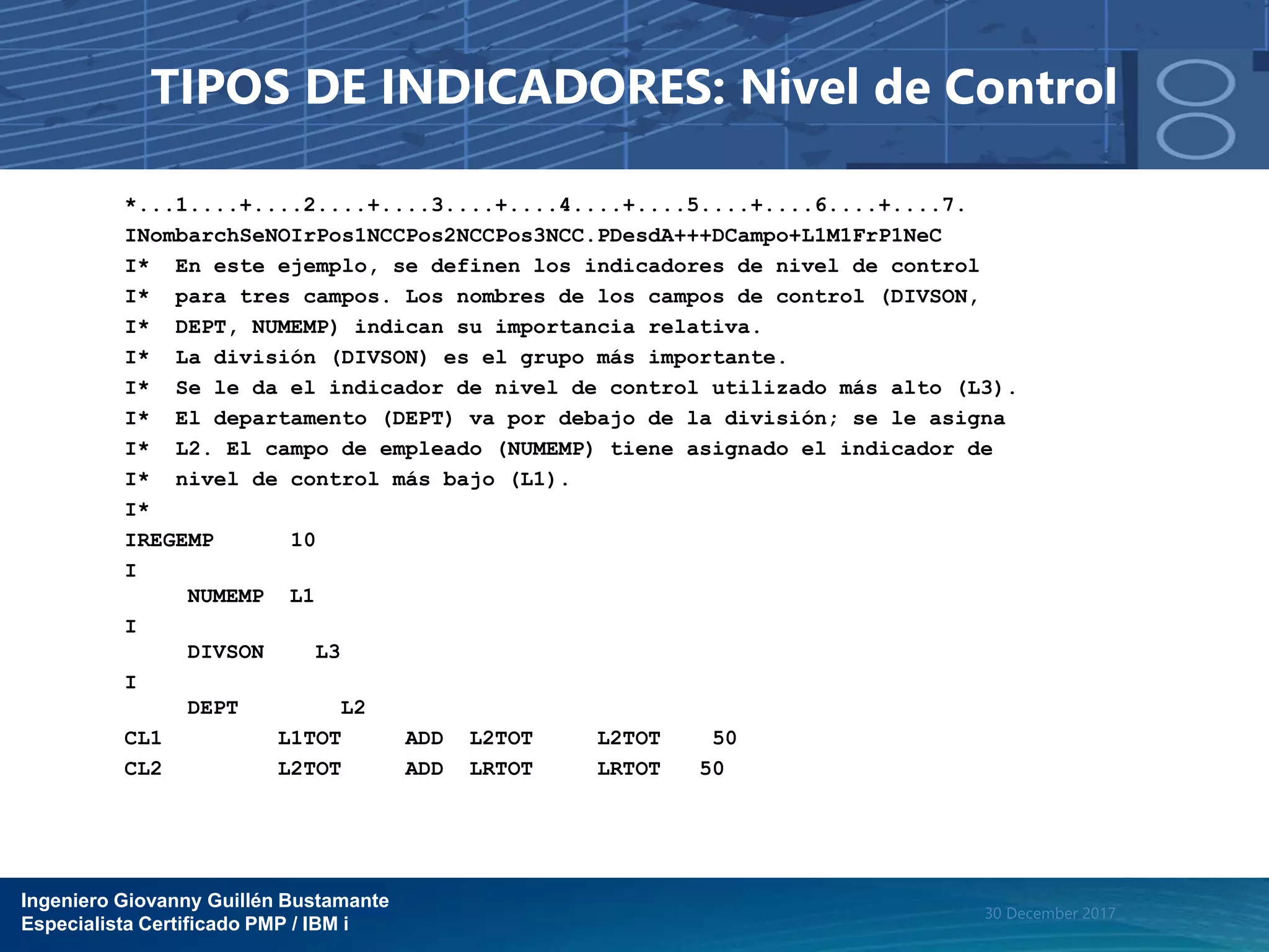 Ingeniero Giovanny Guillén Bustamante
Especialista Certificado PMP / IBM i
30 December 2017
TIPOS DE INDICADORES: Nivel de Control
*...1....+....2....+....3....+....4....+....5....+....6....+....7.
INombarchSeNOIrPos1NCCPos2NCCPos3NCC.PDesdA+++DCampo+L1M1FrP1NeC
I* En este ejemplo, se definen los indicadores de nivel de control
I* para tres campos. Los nombres de los campos de control (DIVSON,
I* DEPT, NUMEMP) indican su importancia relativa.
I* La división (DIVSON) es el grupo más importante.
I* Se le da el indicador de nivel de control utilizado más alto (L3).
I* El departamento (DEPT) va por debajo de la división; se le asigna
I* L2. El campo de empleado (NUMEMP) tiene asignado el indicador de
I* nivel de control más bajo (L1).
I*
IREGEMP 10
I
NUMEMP L1
I
DIVSON L3
I
DEPT L2
CL1 L1TOT ADD L2TOT L2TOT 50
CL2 L2TOT ADD LRTOT LRTOT 50
 