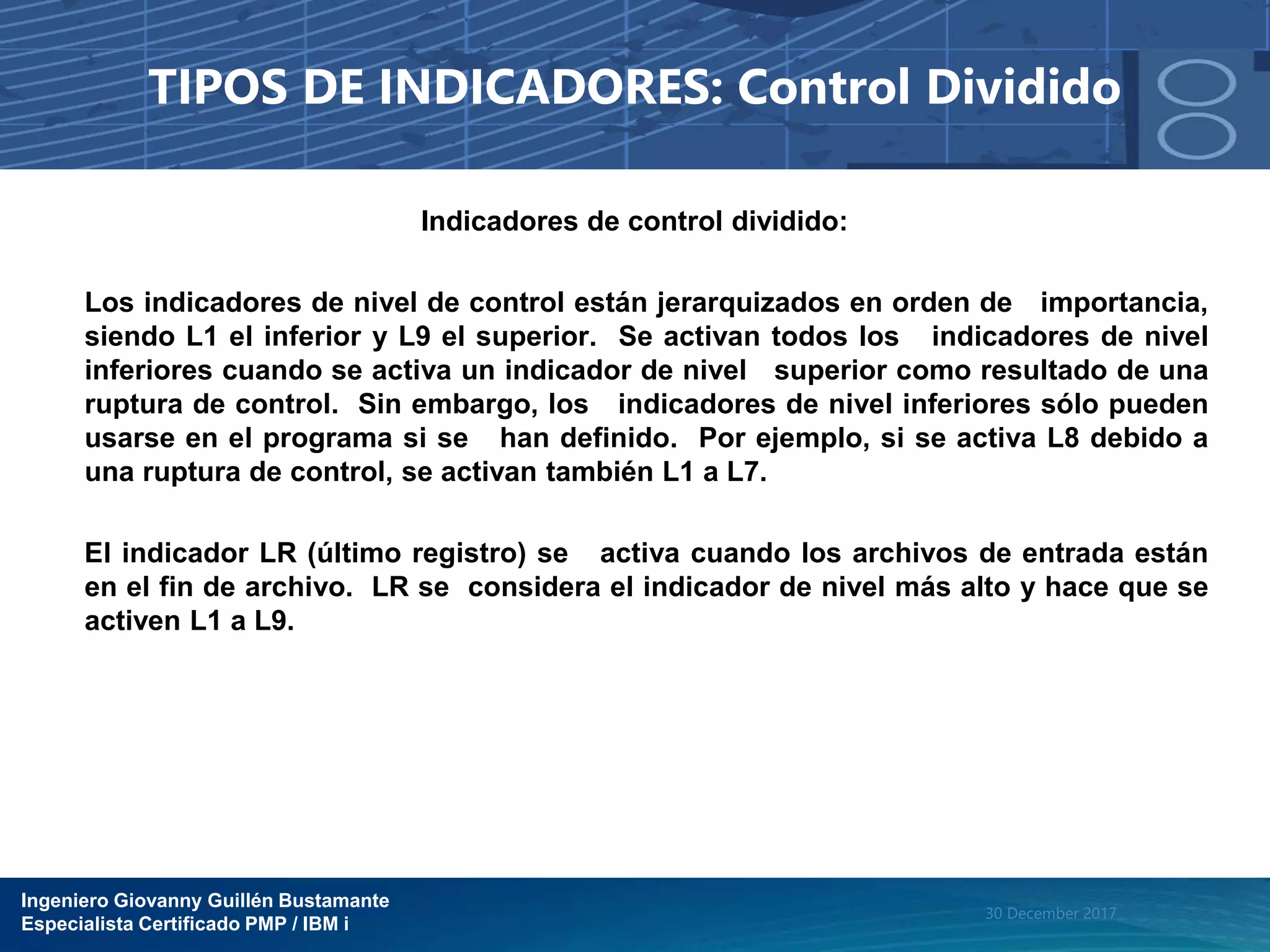 Ingeniero Giovanny Guillén Bustamante
Especialista Certificado PMP / IBM i
30 December 2017
TIPOS DE INDICADORES: Control Dividido
Indicadores de control dividido:
Los indicadores de nivel de control están jerarquizados en orden de importancia,
siendo L1 el inferior y L9 el superior. Se activan todos los indicadores de nivel
inferiores cuando se activa un indicador de nivel superior como resultado de una
ruptura de control. Sin embargo, los indicadores de nivel inferiores sólo pueden
usarse en el programa si se han definido. Por ejemplo, si se activa L8 debido a
una ruptura de control, se activan también L1 a L7.
El indicador LR (último registro) se activa cuando los archivos de entrada están
en el fin de archivo. LR se considera el indicador de nivel más alto y hace que se
activen L1 a L9.
 