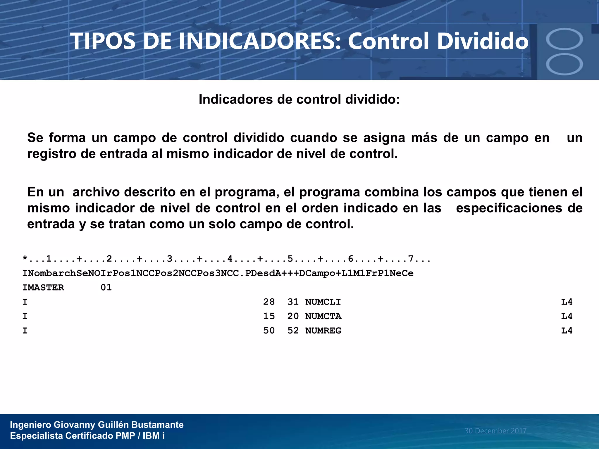 Ingeniero Giovanny Guillén Bustamante
Especialista Certificado PMP / IBM i
30 December 2017
TIPOS DE INDICADORES: Control Dividido
Indicadores de control dividido:
Se forma un campo de control dividido cuando se asigna más de un campo en un
registro de entrada al mismo indicador de nivel de control.
En un archivo descrito en el programa, el programa combina los campos que tienen el
mismo indicador de nivel de control en el orden indicado en las especificaciones de
entrada y se tratan como un solo campo de control.
*...1....+....2....+....3....+....4....+....5....+....6....+....7...
INombarchSeNOIrPos1NCCPos2NCCPos3NCC.PDesdA+++DCampo+L1M1FrP1NeCe
IMASTER 01
I 28 31 NUMCLI L4
I 15 20 NUMCTA L4
I 50 52 NUMREG L4
 