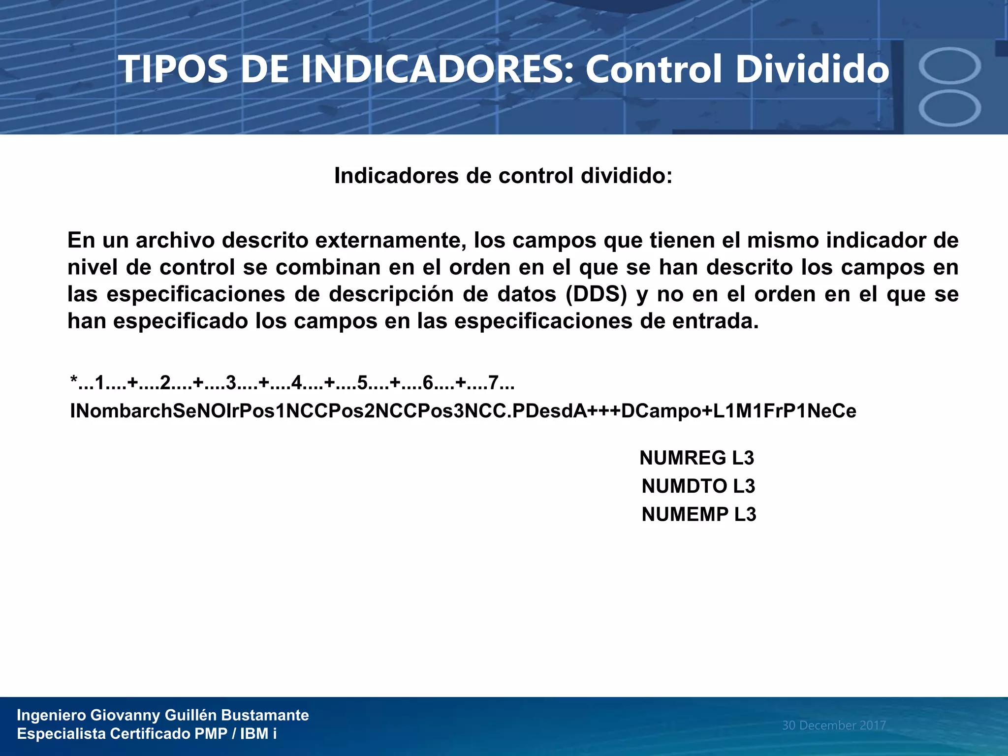 Ingeniero Giovanny Guillén Bustamante
Especialista Certificado PMP / IBM i
30 December 2017
TIPOS DE INDICADORES: Control Dividido
Indicadores de control dividido:
En un archivo descrito externamente, los campos que tienen el mismo indicador de
nivel de control se combinan en el orden en el que se han descrito los campos en
las especificaciones de descripción de datos (DDS) y no en el orden en el que se
han especificado los campos en las especificaciones de entrada.
*...1....+....2....+....3....+....4....+....5....+....6....+....7...
INombarchSeNOIrPos1NCCPos2NCCPos3NCC.PDesdA+++DCampo+L1M1FrP1NeCe
NUMREG L3
NUMDTO L3
NUMEMP L3
 