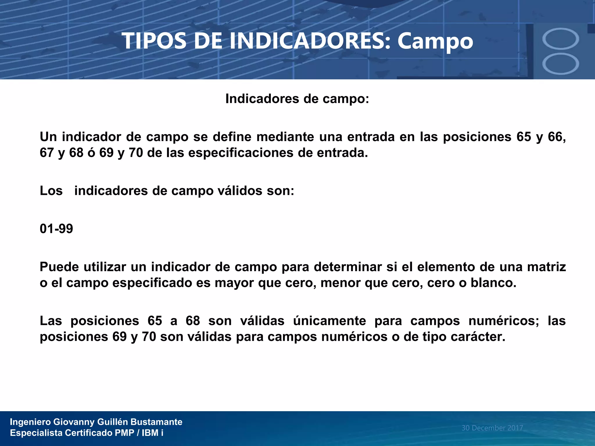 Ingeniero Giovanny Guillén Bustamante
Especialista Certificado PMP / IBM i
30 December 2017
TIPOS DE INDICADORES: Campo
Indicadores de campo:
Un indicador de campo se define mediante una entrada en las posiciones 65 y 66,
67 y 68 ó 69 y 70 de las especificaciones de entrada.
Los indicadores de campo válidos son:
01-99
Puede utilizar un indicador de campo para determinar si el elemento de una matriz
o el campo especificado es mayor que cero, menor que cero, cero o blanco.
Las posiciones 65 a 68 son válidas únicamente para campos numéricos; las
posiciones 69 y 70 son válidas para campos numéricos o de tipo carácter.
 