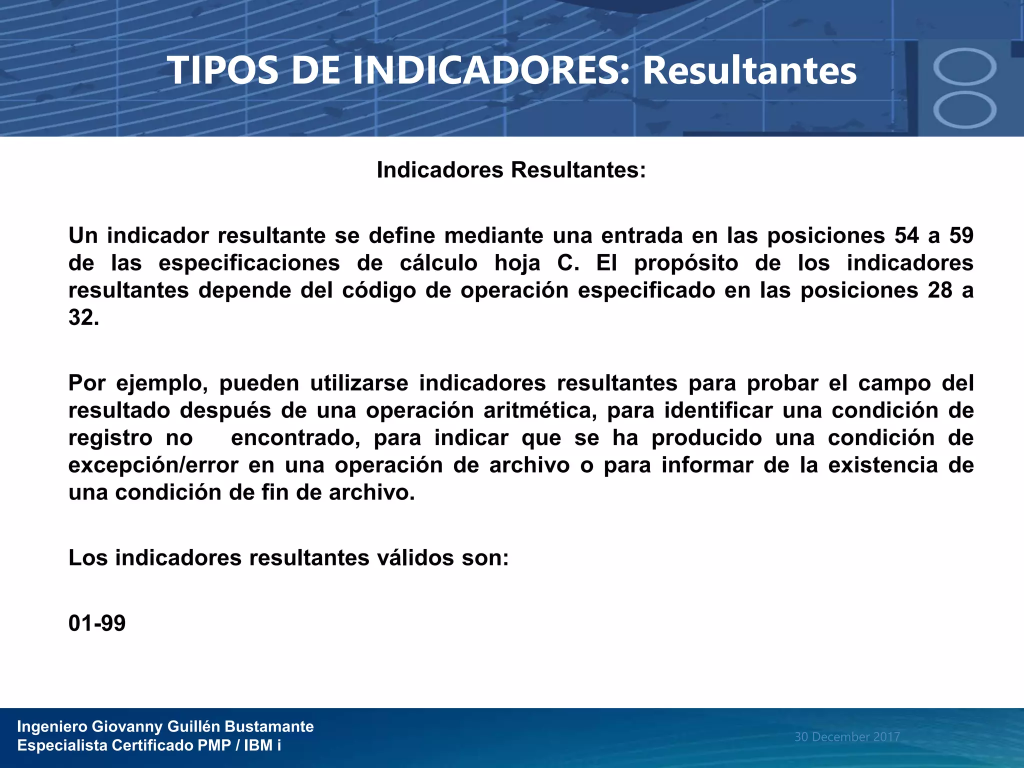 Ingeniero Giovanny Guillén Bustamante
Especialista Certificado PMP / IBM i
30 December 2017
TIPOS DE INDICADORES: Resultantes
Indicadores Resultantes:
Un indicador resultante se define mediante una entrada en las posiciones 54 a 59
de las especificaciones de cálculo hoja C. El propósito de los indicadores
resultantes depende del código de operación especificado en las posiciones 28 a
32.
Por ejemplo, pueden utilizarse indicadores resultantes para probar el campo del
resultado después de una operación aritmética, para identificar una condición de
registro no encontrado, para indicar que se ha producido una condición de
excepción/error en una operación de archivo o para informar de la existencia de
una condición de fin de archivo.
Los indicadores resultantes válidos son:
01-99
 