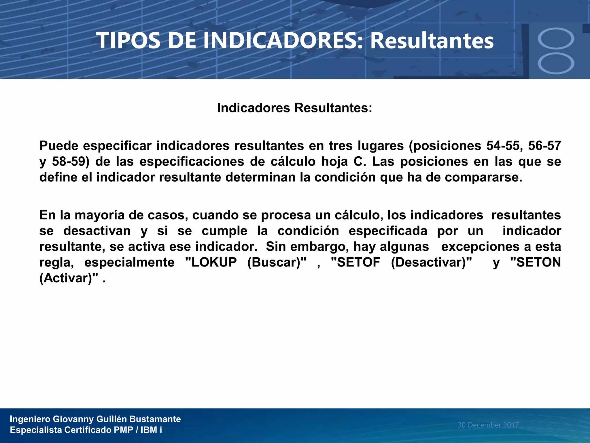Ingeniero Giovanny Guillén Bustamante
Especialista Certificado PMP / IBM i
30 December 2017
TIPOS DE INDICADORES: Resultantes
Indicadores Resultantes:
Puede especificar indicadores resultantes en tres lugares (posiciones 54-55, 56-57
y 58-59) de las especificaciones de cálculo hoja C. Las posiciones en las que se
define el indicador resultante determinan la condición que ha de compararse.
En la mayoría de casos, cuando se procesa un cálculo, los indicadores resultantes
se desactivan y si se cumple la condición especificada por un indicador
resultante, se activa ese indicador. Sin embargo, hay algunas excepciones a esta
regla, especialmente "LOKUP (Buscar)" , "SETOF (Desactivar)" y "SETON
(Activar)" .
 