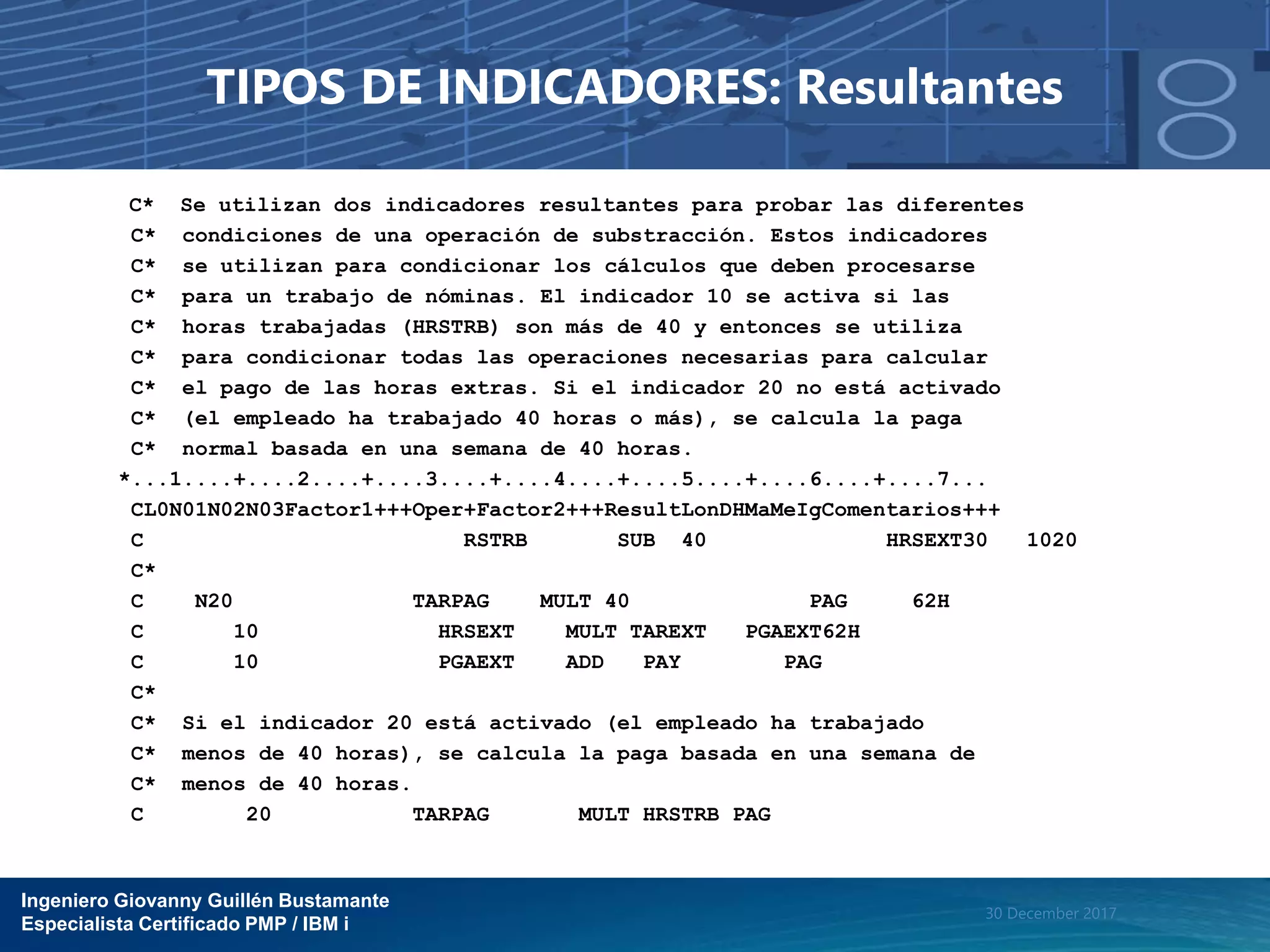Ingeniero Giovanny Guillén Bustamante
Especialista Certificado PMP / IBM i
30 December 2017
TIPOS DE INDICADORES: Resultantes
C* Se utilizan dos indicadores resultantes para probar las diferentes
C* condiciones de una operación de substracción. Estos indicadores
C* se utilizan para condicionar los cálculos que deben procesarse
C* para un trabajo de nóminas. El indicador 10 se activa si las
C* horas trabajadas (HRSTRB) son más de 40 y entonces se utiliza
C* para condicionar todas las operaciones necesarias para calcular
C* el pago de las horas extras. Si el indicador 20 no está activado
C* (el empleado ha trabajado 40 horas o más), se calcula la paga
C* normal basada en una semana de 40 horas.
*...1....+....2....+....3....+....4....+....5....+....6....+....7...
CL0N01N02N03Factor1+++Oper+Factor2+++ResultLonDHMaMeIgComentarios+++
C RSTRB SUB 40 HRSEXT30 1020
C*
C N20 TARPAG MULT 40 PAG 62H
C 10 HRSEXT MULT TAREXT PGAEXT62H
C 10 PGAEXT ADD PAY PAG
C*
C* Si el indicador 20 está activado (el empleado ha trabajado
C* menos de 40 horas), se calcula la paga basada en una semana de
C* menos de 40 horas.
C 20 TARPAG MULT HRSTRB PAG
 