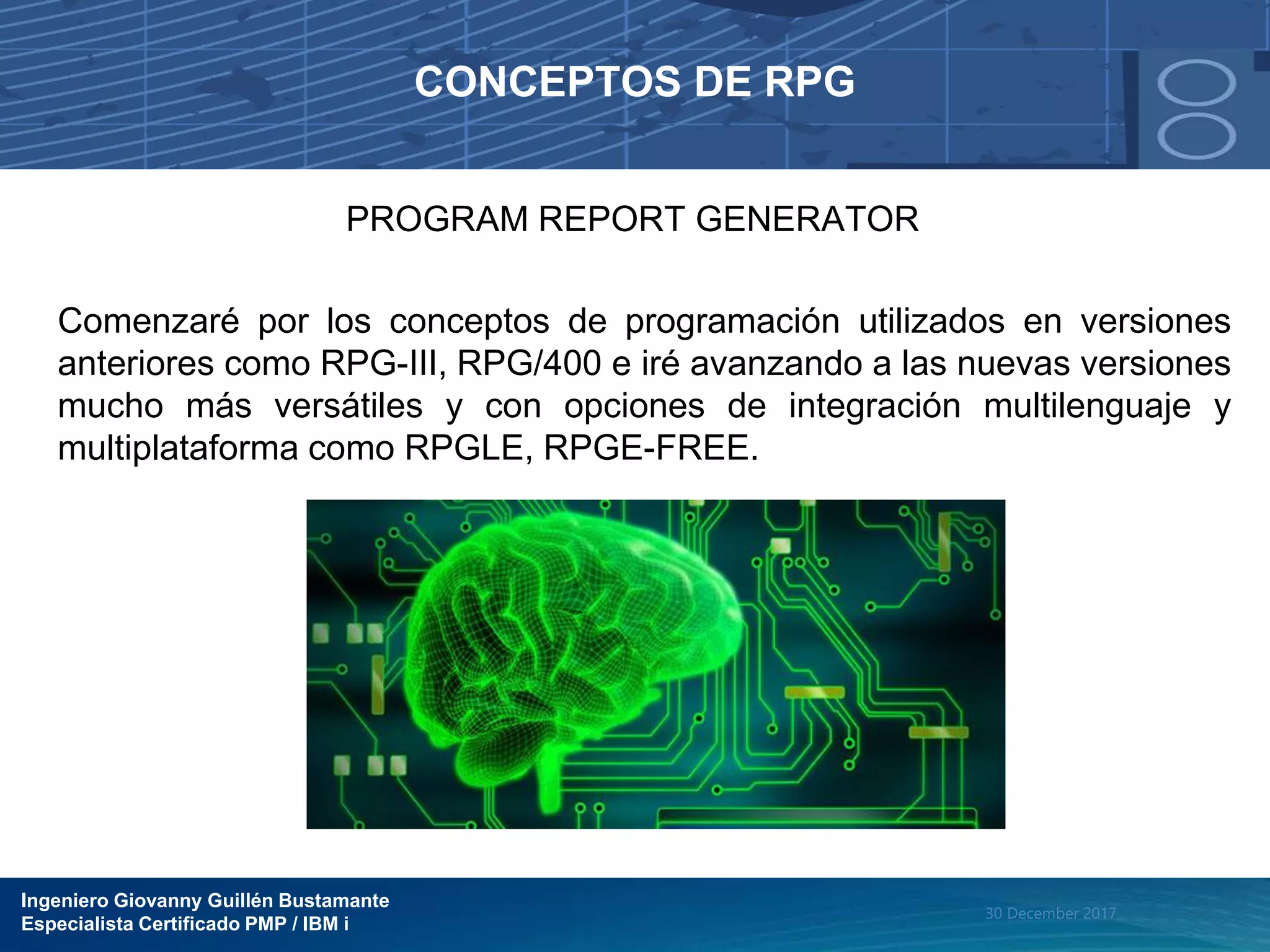 Ingeniero Giovanny Guillén Bustamante
Especialista Certificado PMP / IBM i
30 December 2017
CONCEPTOS DE RPG
PROGRAM REPORT GENERATOR
Comenzaré por los conceptos de programación utilizados en versiones
anteriores como RPG-III, RPG/400 e iré avanzando a las nuevas versiones
mucho más versátiles y con opciones de integración multilenguaje y
multiplataforma como RPGLE, RPGE-FREE.
 