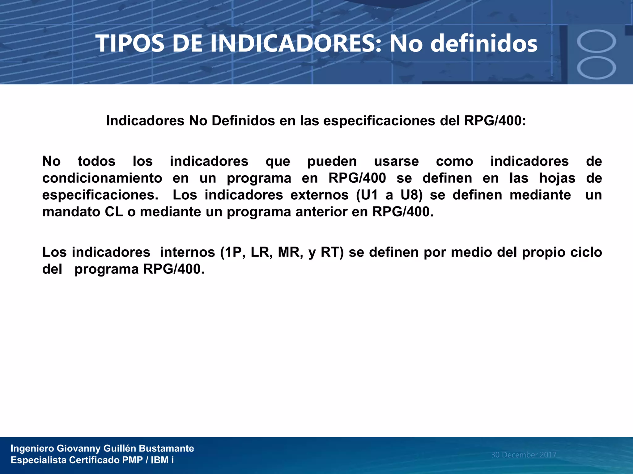 Ingeniero Giovanny Guillén Bustamante
Especialista Certificado PMP / IBM i
30 December 2017
TIPOS DE INDICADORES: No definidos
Indicadores No Definidos en las especificaciones del RPG/400:
No todos los indicadores que pueden usarse como indicadores de
condicionamiento en un programa en RPG/400 se definen en las hojas de
especificaciones. Los indicadores externos (U1 a U8) se definen mediante un
mandato CL o mediante un programa anterior en RPG/400.
Los indicadores internos (1P, LR, MR, y RT) se definen por medio del propio ciclo
del programa RPG/400.
 