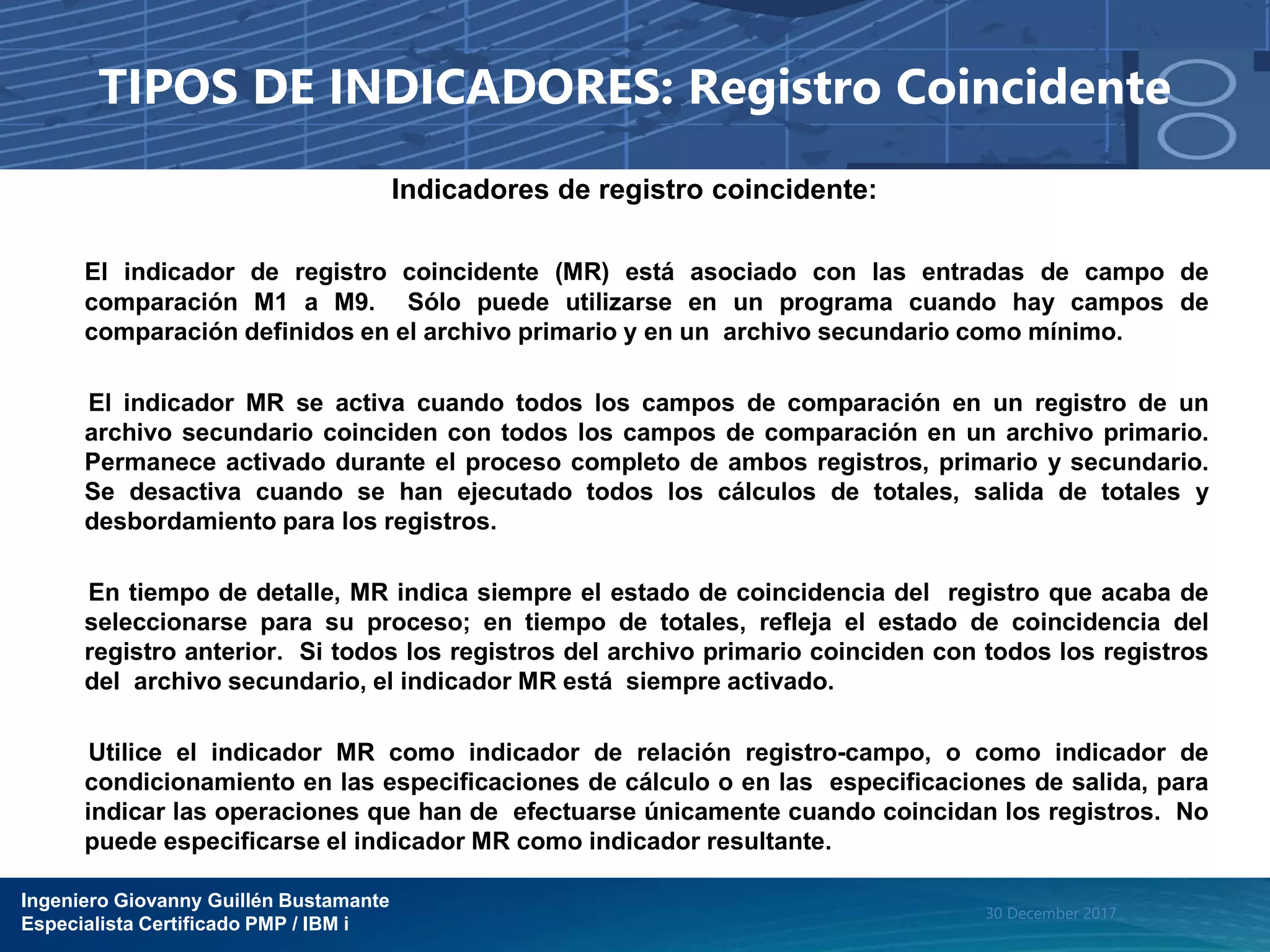 Ingeniero Giovanny Guillén Bustamante
Especialista Certificado PMP / IBM i
30 December 2017
TIPOS DE INDICADORES: Registro Coincidente
Indicadores de registro coincidente:
El indicador de registro coincidente (MR) está asociado con las entradas de campo de
comparación M1 a M9. Sólo puede utilizarse en un programa cuando hay campos de
comparación definidos en el archivo primario y en un archivo secundario como mínimo.
El indicador MR se activa cuando todos los campos de comparación en un registro de un
archivo secundario coinciden con todos los campos de comparación en un archivo primario.
Permanece activado durante el proceso completo de ambos registros, primario y secundario.
Se desactiva cuando se han ejecutado todos los cálculos de totales, salida de totales y
desbordamiento para los registros.
En tiempo de detalle, MR indica siempre el estado de coincidencia del registro que acaba de
seleccionarse para su proceso; en tiempo de totales, refleja el estado de coincidencia del
registro anterior. Si todos los registros del archivo primario coinciden con todos los registros
del archivo secundario, el indicador MR está siempre activado.
Utilice el indicador MR como indicador de relación registro-campo, o como indicador de
condicionamiento en las especificaciones de cálculo o en las especificaciones de salida, para
indicar las operaciones que han de efectuarse únicamente cuando coincidan los registros. No
puede especificarse el indicador MR como indicador resultante.
 