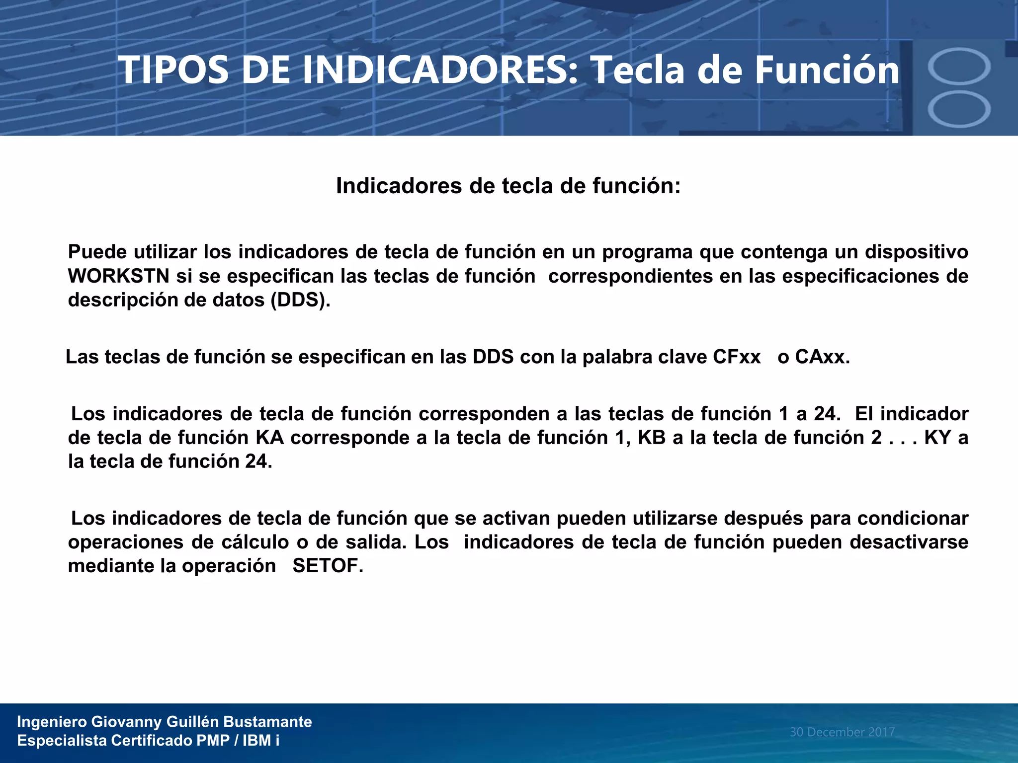 Ingeniero Giovanny Guillén Bustamante
Especialista Certificado PMP / IBM i
30 December 2017
TIPOS DE INDICADORES: Tecla de Función
Indicadores de tecla de función:
Puede utilizar los indicadores de tecla de función en un programa que contenga un dispositivo
WORKSTN si se especifican las teclas de función correspondientes en las especificaciones de
descripción de datos (DDS).
Las teclas de función se especifican en las DDS con la palabra clave CFxx o CAxx.
Los indicadores de tecla de función corresponden a las teclas de función 1 a 24. El indicador
de tecla de función KA corresponde a la tecla de función 1, KB a la tecla de función 2 . . . KY a
la tecla de función 24.
Los indicadores de tecla de función que se activan pueden utilizarse después para condicionar
operaciones de cálculo o de salida. Los indicadores de tecla de función pueden desactivarse
mediante la operación SETOF.
 