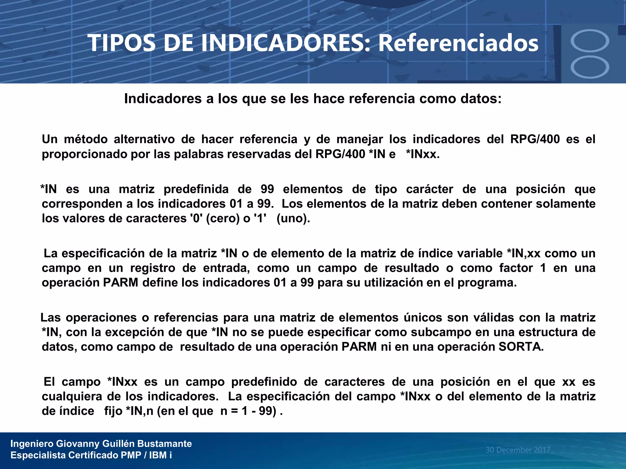 Ingeniero Giovanny Guillén Bustamante
Especialista Certificado PMP / IBM i
30 December 2017
TIPOS DE INDICADORES: Referenciados
Indicadores a los que se les hace referencia como datos:
Un método alternativo de hacer referencia y de manejar los indicadores del RPG/400 es el
proporcionado por las palabras reservadas del RPG/400 *IN e *INxx.
*IN es una matriz predefinida de 99 elementos de tipo carácter de una posición que
corresponden a los indicadores 01 a 99. Los elementos de la matriz deben contener solamente
los valores de caracteres '0' (cero) o '1' (uno).
La especificación de la matriz *IN o de elemento de la matriz de índice variable *IN,xx como un
campo en un registro de entrada, como un campo de resultado o como factor 1 en una
operación PARM define los indicadores 01 a 99 para su utilización en el programa.
Las operaciones o referencias para una matriz de elementos únicos son válidas con la matriz
*IN, con la excepción de que *IN no se puede especificar como subcampo en una estructura de
datos, como campo de resultado de una operación PARM ni en una operación SORTA.
El campo *INxx es un campo predefinido de caracteres de una posición en el que xx es
cualquiera de los indicadores. La especificación del campo *INxx o del elemento de la matriz
de índice fijo *IN,n (en el que n = 1 - 99) .
 