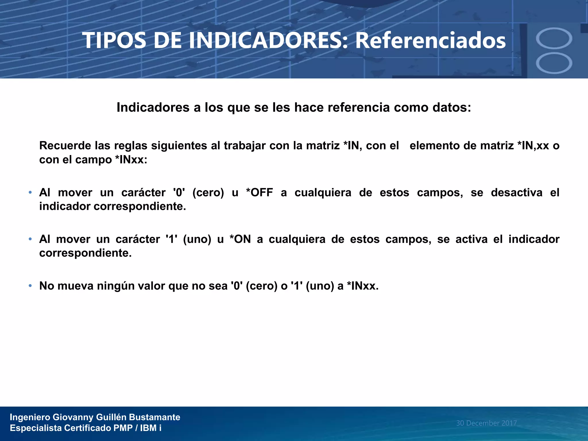Ingeniero Giovanny Guillén Bustamante
Especialista Certificado PMP / IBM i
30 December 2017
TIPOS DE INDICADORES: Referenciados
Indicadores a los que se les hace referencia como datos:
Recuerde las reglas siguientes al trabajar con la matriz *IN, con el elemento de matriz *IN,xx o
con el campo *INxx:
• Al mover un carácter '0' (cero) u *OFF a cualquiera de estos campos, se desactiva el
indicador correspondiente.
• Al mover un carácter '1' (uno) u *ON a cualquiera de estos campos, se activa el indicador
correspondiente.
• No mueva ningún valor que no sea '0' (cero) o '1' (uno) a *INxx.
 
