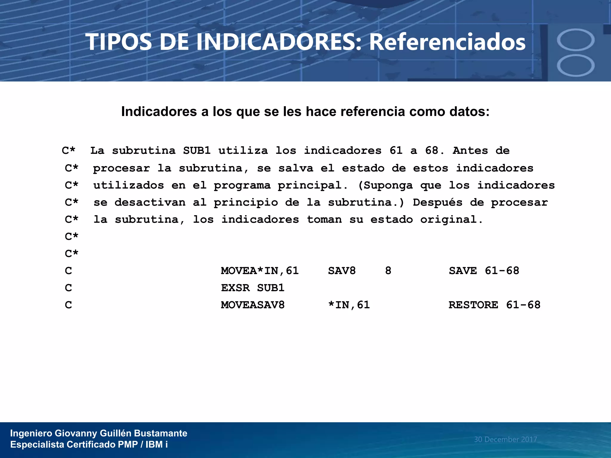Ingeniero Giovanny Guillén Bustamante
Especialista Certificado PMP / IBM i
30 December 2017
TIPOS DE INDICADORES: Referenciados
Indicadores a los que se les hace referencia como datos:
C* La subrutina SUB1 utiliza los indicadores 61 a 68. Antes de
C* procesar la subrutina, se salva el estado de estos indicadores
C* utilizados en el programa principal. (Suponga que los indicadores
C* se desactivan al principio de la subrutina.) Después de procesar
C* la subrutina, los indicadores toman su estado original.
C*
C*
C MOVEA*IN,61 SAV8 8 SAVE 61-68
C EXSR SUB1
C MOVEASAV8 *IN,61 RESTORE 61-68
 
