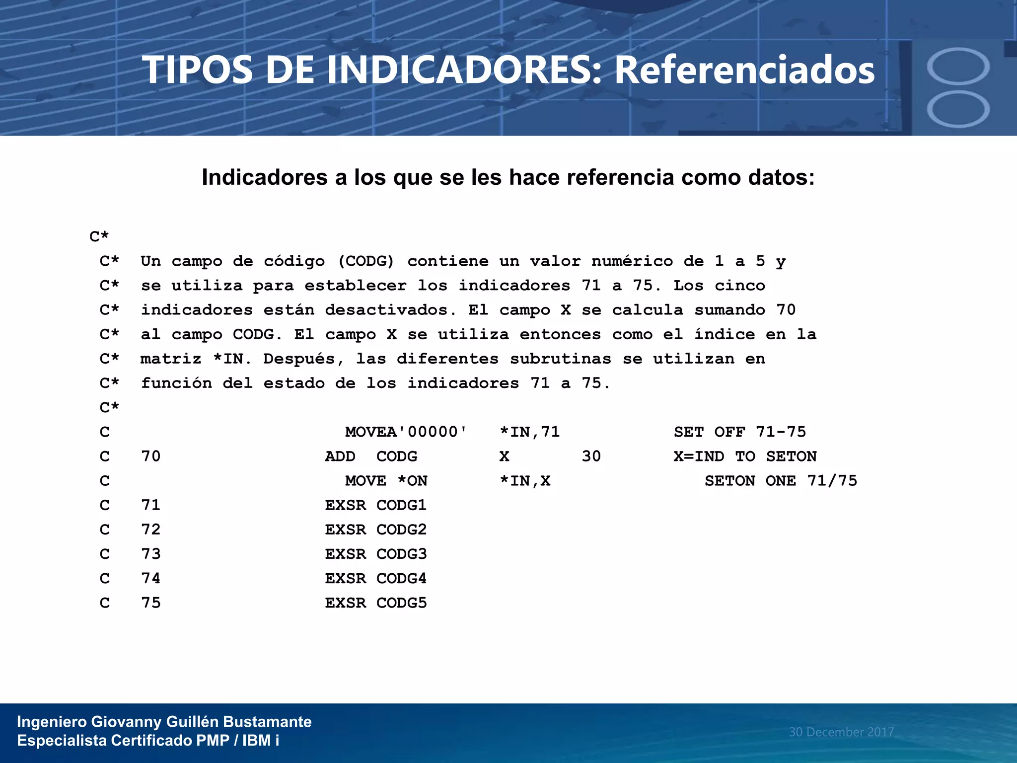 Ingeniero Giovanny Guillén Bustamante
Especialista Certificado PMP / IBM i
30 December 2017
TIPOS DE INDICADORES: Referenciados
Indicadores a los que se les hace referencia como datos:
C*
C* Un campo de código (CODG) contiene un valor numérico de 1 a 5 y
C* se utiliza para establecer los indicadores 71 a 75. Los cinco
C* indicadores están desactivados. El campo X se calcula sumando 70
C* al campo CODG. El campo X se utiliza entonces como el índice en la
C* matriz *IN. Después, las diferentes subrutinas se utilizan en
C* función del estado de los indicadores 71 a 75.
C*
C MOVEA'00000' *IN,71 SET OFF 71-75
C 70 ADD CODG X 30 X=IND TO SETON
C MOVE *ON *IN,X SETON ONE 71/75
C 71 EXSR CODG1
C 72 EXSR CODG2
C 73 EXSR CODG3
C 74 EXSR CODG4
C 75 EXSR CODG5
 