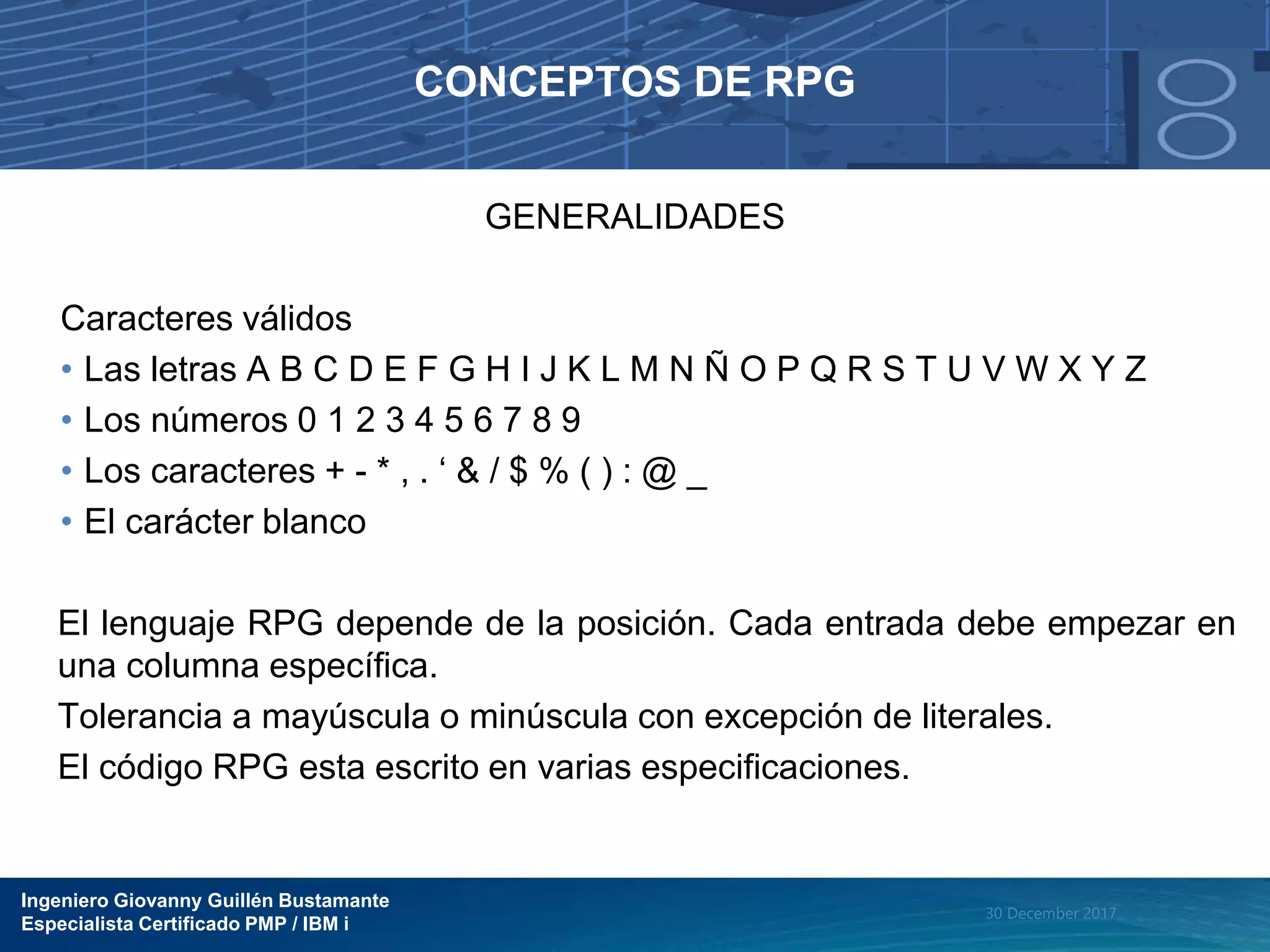 Ingeniero Giovanny Guillén Bustamante
Especialista Certificado PMP / IBM i
30 December 2017
CONCEPTOS DE RPG
GENERALIDADES
Caracteres válidos
• Las letras A B C D E F G H I J K L M N Ñ O P Q R S T U V W X Y Z
• Los números 0 1 2 3 4 5 6 7 8 9
• Los caracteres + - * , . ‘ & / $ % ( ) : @ _
• El carácter blanco
El lenguaje RPG depende de la posición. Cada entrada debe empezar en
una columna específica.
Tolerancia a mayúscula o minúscula con excepción de literales.
El código RPG esta escrito en varias especificaciones.
 