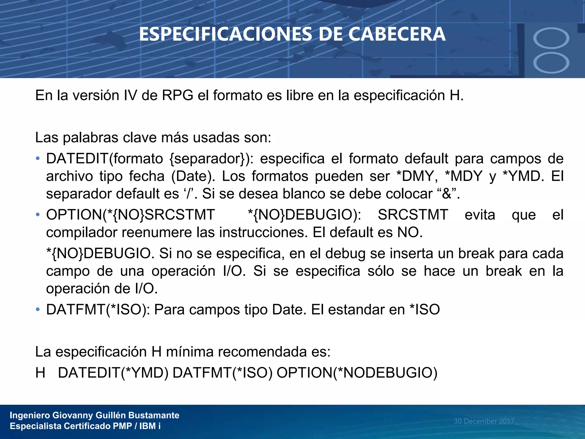 Ingeniero Giovanny Guillén Bustamante
Especialista Certificado PMP / IBM i
30 December 2017
ESPECIFICACIONES DE CABECERA
En la versión IV de RPG el formato es libre en la especificación H.
Las palabras clave más usadas son:
• DATEDIT(formato {separador}): especifica el formato default para campos de
archivo tipo fecha (Date). Los formatos pueden ser *DMY, *MDY y *YMD. El
separador default es ‘/’. Si se desea blanco se debe colocar “&”.
• OPTION(*{NO}SRCSTMT *{NO}DEBUGIO): SRCSTMT evita que el
compilador reenumere las instrucciones. El default es NO.
*{NO}DEBUGIO. Si no se especifica, en el debug se inserta un break para cada
campo de una operación I/O. Si se especifica sólo se hace un break en la
operación de I/O.
• DATFMT(*ISO): Para campos tipo Date. El estandar en *ISO
La especificación H mínima recomendada es:
H DATEDIT(*YMD) DATFMT(*ISO) OPTION(*NODEBUGIO)
 
