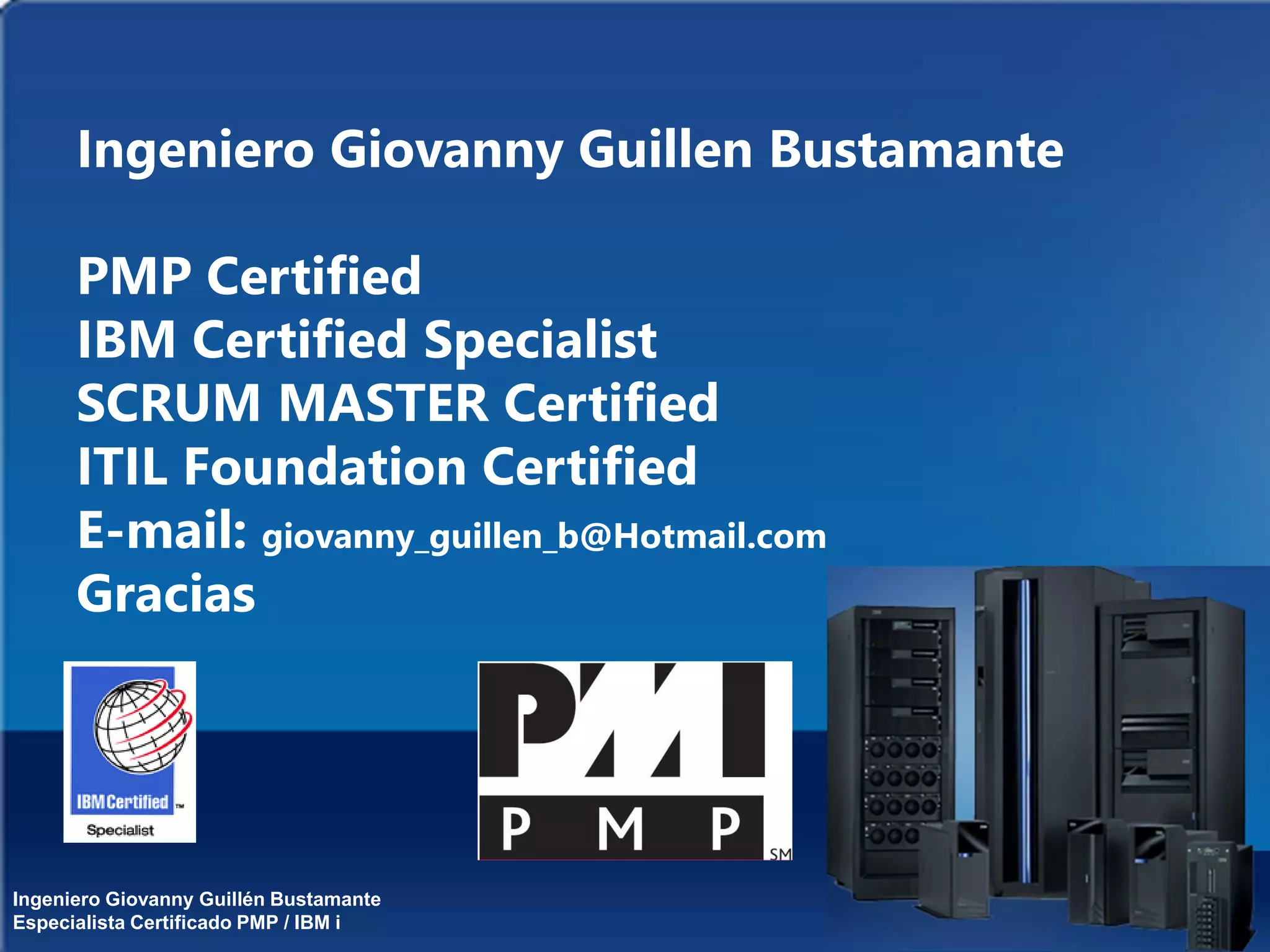 Ingeniero Giovanny Guillén Bustamante
Especialista Certificado PMP / IBM i
Ingeniero Giovanny Guillen Bustamante
PMP Certified
IBM Certified Specialist
SCRUM MASTER Certified
ITIL Foundation Certified
E-mail: giovanny_guillen_b@Hotmail.com
Gracias
 