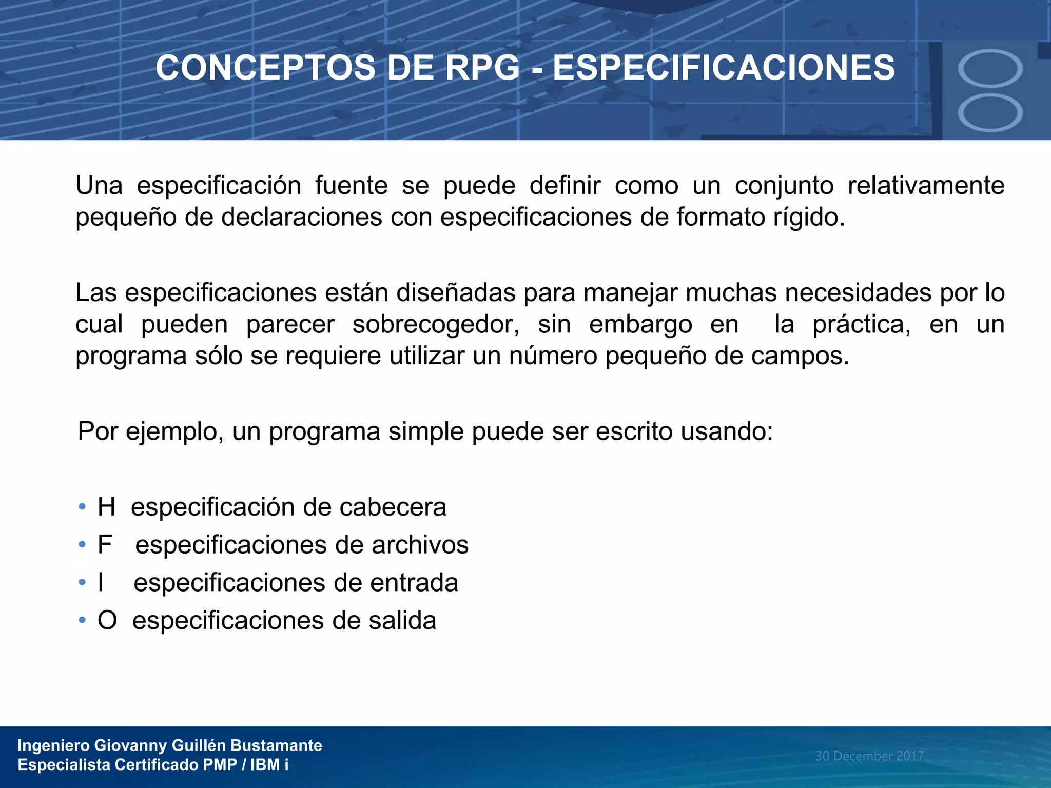 Ingeniero Giovanny Guillén Bustamante
Especialista Certificado PMP / IBM i
30 December 2017
CONCEPTOS DE RPG - ESPECIFICACIONES
Una especificación fuente se puede definir como un conjunto relativamente
pequeño de declaraciones con especificaciones de formato rígido.
Las especificaciones están diseñadas para manejar muchas necesidades por lo
cual pueden parecer sobrecogedor, sin embargo en la práctica, en un
programa sólo se requiere utilizar un número pequeño de campos.
Por ejemplo, un programa simple puede ser escrito usando:
• H especificación de cabecera
• F especificaciones de archivos
• I especificaciones de entrada
• O especificaciones de salida
 