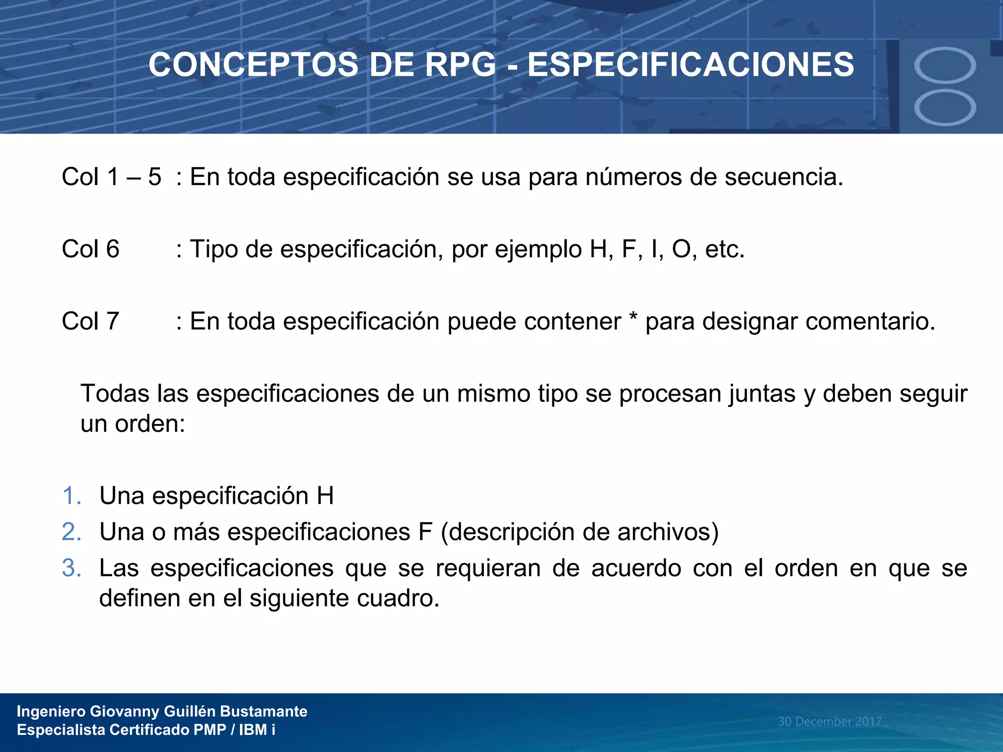 Ingeniero Giovanny Guillén Bustamante
Especialista Certificado PMP / IBM i
30 December 2017
CONCEPTOS DE RPG - ESPECIFICACIONES
Col 1 – 5 : En toda especificación se usa para números de secuencia.
Col 6 : Tipo de especificación, por ejemplo H, F, I, O, etc.
Col 7 : En toda especificación puede contener * para designar comentario.
Todas las especificaciones de un mismo tipo se procesan juntas y deben seguir
un orden:
1. Una especificación H
2. Una o más especificaciones F (descripción de archivos)
3. Las especificaciones que se requieran de acuerdo con el orden en que se
definen en el siguiente cuadro.
 