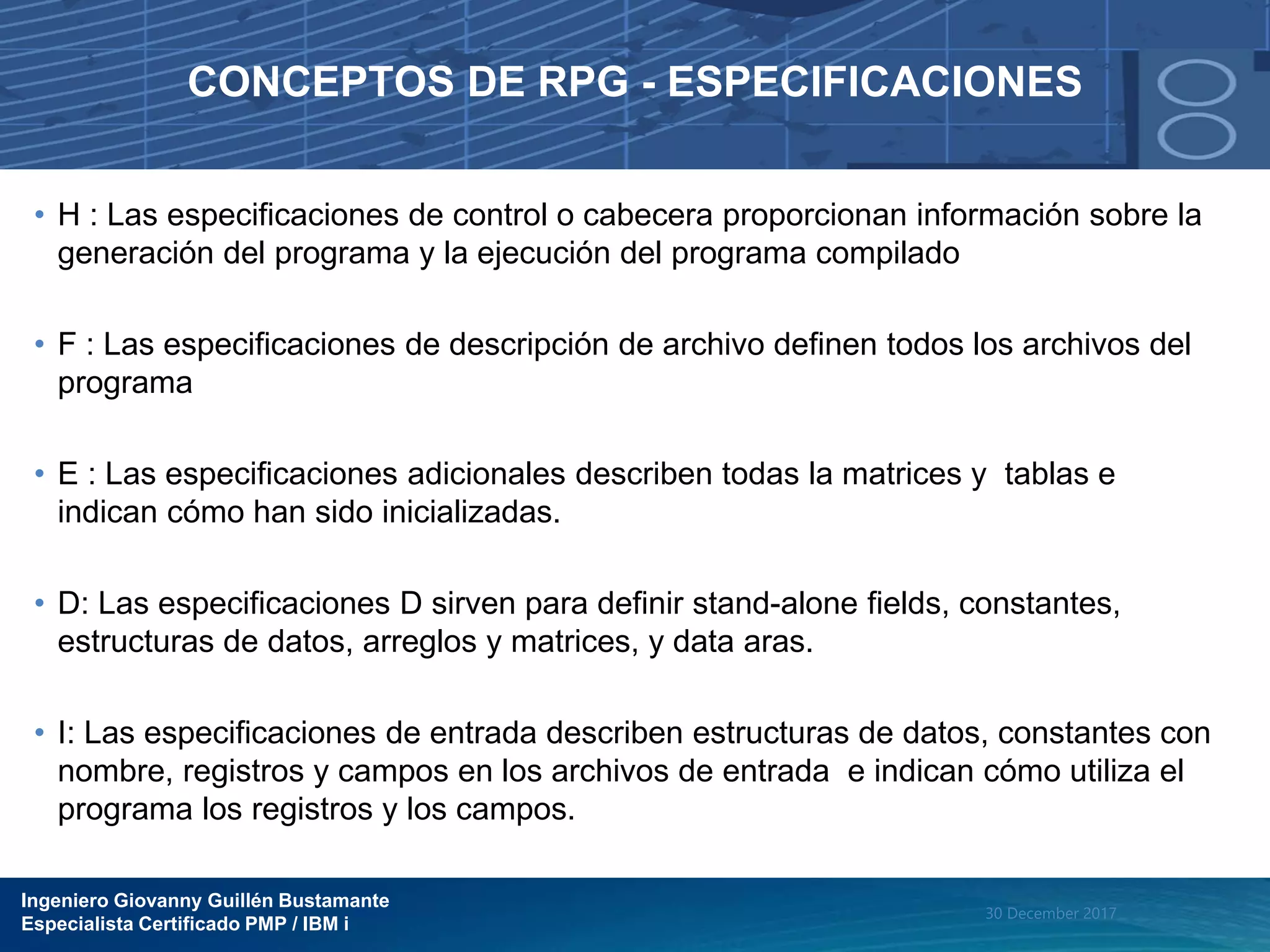 Ingeniero Giovanny Guillén Bustamante
Especialista Certificado PMP / IBM i
30 December 2017
CONCEPTOS DE RPG - ESPECIFICACIONES
• H : Las especificaciones de control o cabecera proporcionan información sobre la
generación del programa y la ejecución del programa compilado
• F : Las especificaciones de descripción de archivo definen todos los archivos del
programa
• E : Las especificaciones adicionales describen todas la matrices y tablas e
indican cómo han sido inicializadas.
• D: Las especificaciones D sirven para definir stand-alone fields, constantes,
estructuras de datos, arreglos y matrices, y data aras.
• I: Las especificaciones de entrada describen estructuras de datos, constantes con
nombre, registros y campos en los archivos de entrada e indican cómo utiliza el
programa los registros y los campos.
 