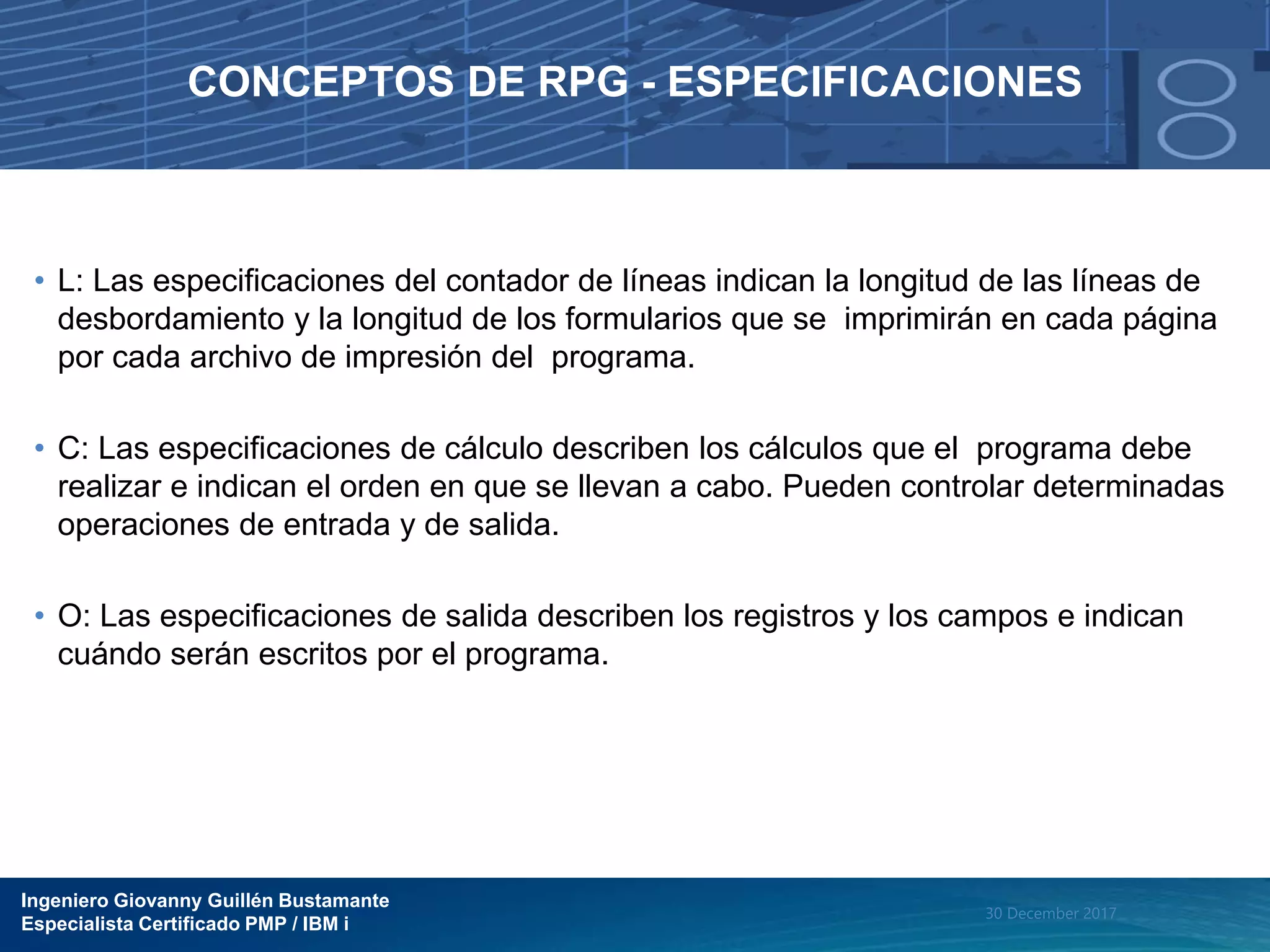 Ingeniero Giovanny Guillén Bustamante
Especialista Certificado PMP / IBM i
30 December 2017
CONCEPTOS DE RPG - ESPECIFICACIONES
• L: Las especificaciones del contador de líneas indican la longitud de las líneas de
desbordamiento y la longitud de los formularios que se imprimirán en cada página
por cada archivo de impresión del programa.
• C: Las especificaciones de cálculo describen los cálculos que el programa debe
realizar e indican el orden en que se llevan a cabo. Pueden controlar determinadas
operaciones de entrada y de salida.
• O: Las especificaciones de salida describen los registros y los campos e indican
cuándo serán escritos por el programa.
 