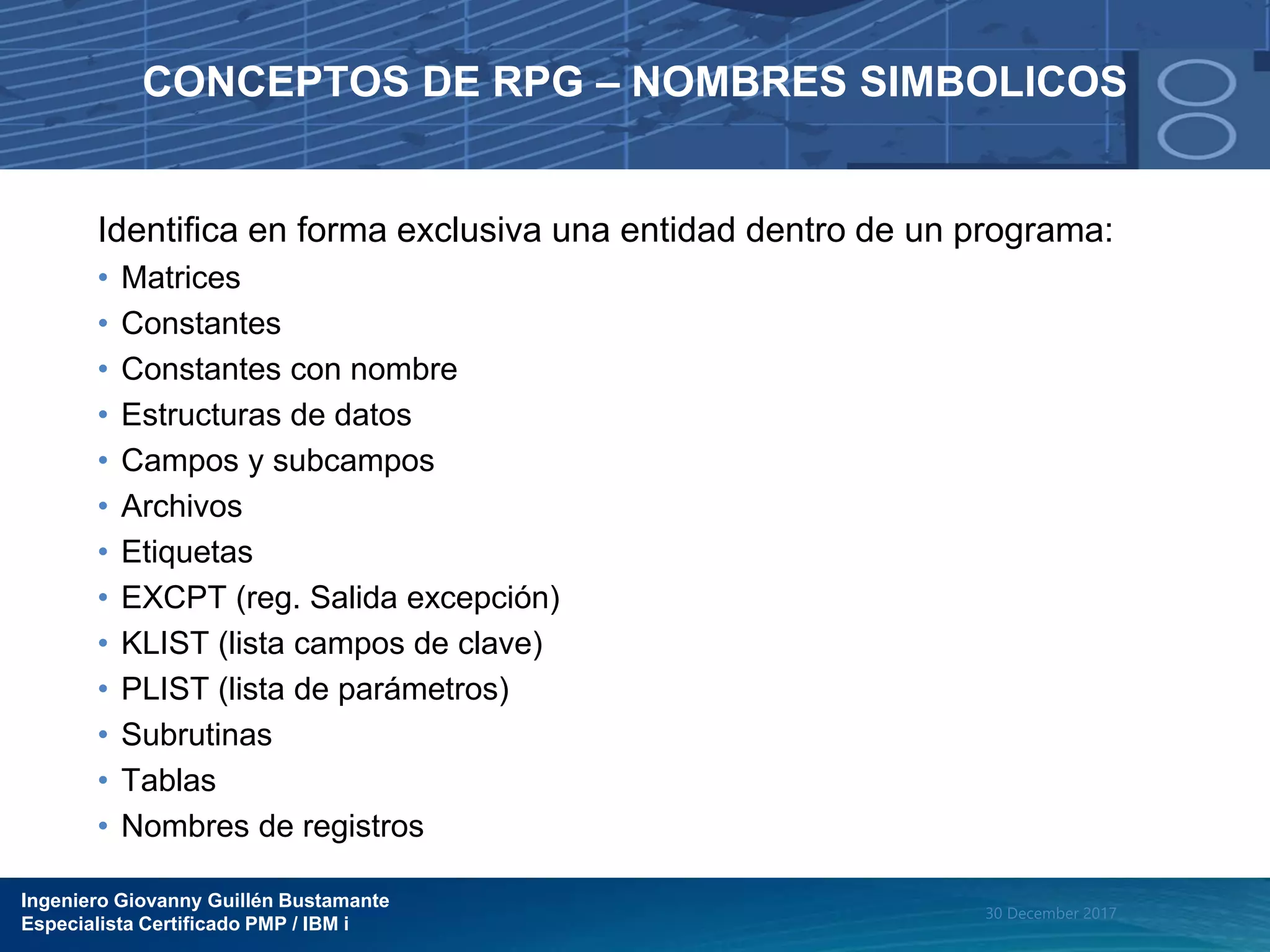 Ingeniero Giovanny Guillén Bustamante
Especialista Certificado PMP / IBM i
30 December 2017
CONCEPTOS DE RPG – NOMBRES SIMBOLICOS
Identifica en forma exclusiva una entidad dentro de un programa:
• Matrices
• Constantes
• Constantes con nombre
• Estructuras de datos
• Campos y subcampos
• Archivos
• Etiquetas
• EXCPT (reg. Salida excepción)
• KLIST (lista campos de clave)
• PLIST (lista de parámetros)
• Subrutinas
• Tablas
• Nombres de registros
 