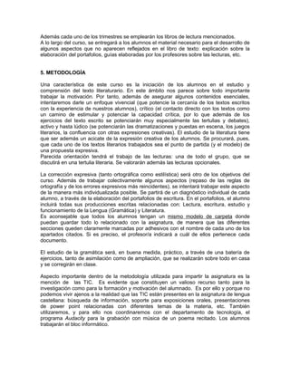 Además cada uno de los trimestres se emplearán los libros de lectura mencionados.
A lo largo del curso, se entregará a los alumnos el material necesario para el desarrollo de
algunos aspectos que no aparecen reflejados en el libro de texto: explicación sobre la
elaboración del portafolios, guías elaboradas por los profesores sobre las lecturas, etc.


5. METODOLOGÍA

Una característica de este curso es la iniciación de los alumnos en el estudio y
comprensión del texto literaturario. En este ámbito nos parece sobre todo importante
trabajar la motivación. Por tanto, además de asegurar algunos contenidos esenciales,
intentaremos darle un enfoque vivencial (que potencie la cercanía de los textos escritos
con la experiencia de nuestros alumnos), crítico (el contacto directo con los textos como
un camino de estimular y potenciar la capacidad crítica, por lo que además de los
ejercicios del texto escrito se potenciarán muy especialmente las tertulias y debates),
activo y hasta lúdico (se potenciarán las dramatizaciones y puestas en escena, los juegos
literarios, la confluencia con otras expresiones creativas). El estudio de la literatura tiene
que ser además un acicate de la expresión creativa de los alumnos. Se procurará, pues,
que cada uno de los textos literarios trabajados sea el punto de partida (y el modelo) de
una propuesta expresiva.
Parecida orientación tendrá el trabajo de las lecturas: una de todo el grupo, que se
discutirá en una tertulia literaria. Se valorarán además las lecturas opcionales.

La corrección expresiva (tanto ortográfica como estilística) será otro de los objetivos del
curso. Además de trabajar colectivamente algunos aspectos (repaso de las reglas de
ortografía y de los errores expresivos más reincidentes), se intentará trabajar este aspecto
de la manera más individualizada posible. Se partirá de un diagnóstico individual de cada
alumno, a través de la elaboración del portafolios de escritura. En el portafolios, el alumno
incluirá todas sus producciones escritas relacionadas con: Lectura, escritura, estudio y
funcionamiento de la Lengua (Gramática) y Literatura.
Es aconsejable que todos los alumnos tengan un mismo modelo de carpeta donde
puedan guardar todo lo relacionado con la asignatura, de manera que las diferentes
secciones queden claramente marcadas por adhesivos con el nombre de cada uno de los
apartados citados. Si es preciso, el profesor/a indicará a cuál de ellos pertenece cada
documento.

El estudio de la gramática será, en buena medida, práctico, a través de una batería de
ejercicios, tanto de asimilación como de ampliación, que se realizarán sobre todo en casa
y se corregirán en clase.

Aspecto importante dentro de la metodología utilizada para impartir la asignatura es la
mención de las TIC. Es evidente que constituyen un valioso recurso tanto para la
investigación como para la formación y motivación del alumnado. Es por ello y porque no
podemos vivir ajenos a la realidad que las TIC están presentes en la asignatura de lengua
castellana: búsqueda de información, soporte para exposiciones orales, presentaciones
de power point relacionadas con diferentes temas de la materia, etc. También
utilizaremos, y para ello nos coordinaremos con el departamento de tecnología, el
programa Audacity para la grabación con música de un poema recitado. Los alumnos
trabajarán el bloc informático.
 