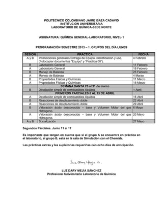 POLITÉCNICO COLOMBIANO JAIME ISAZA CADAVID
                        INSTITUCION UNIVERSITARIA
                   LABORATORIO DE QUÍMICA-SEDE NORTE


           ASIGNATURA: QUÍMICA GENERAL-LABORATORIO, NIVEL-1


         PROGRAMACIÓN SEMESTRE 2013 – 1. GRUPOS DEL DÍA LUNES

 SESIÓN                              PRÁCTICA                                FECHA
  AyB   Instrucciones generales Entrega de Equipo, identificación y uso. 4 Febrero
        (Fotocopiar documentos “Equipo” y “Práctica 00”).
   B    Laboratorio General                                              11 Febrero
   A    Laboratorio General                                              18 Febrero
   B    Manejo de Balanza                                                25 Febrero
   A    Manejo de Balanza                                                4 Marzo
   B    Propiedades Físicas y Químicas                                   11 Marzo
   A    Propiedades Físicas y Químicas                                   18 Marzo
                         SEMANA SANTA 25 al 31 de marzo
   B    Destilación simple de combustibles líquidos                      1 Abril
                     PRIMEROS PARCIALES 8 AL 13 DE ABRIL
   A    Destilación simple de combustibles líquidos                      15 Abril
   B    Reacciones de desplazamiento doble                               22 Abril
   A    Reacciones de desplazamiento doble                               29 Abril
   B    Valoración ácido desconocido – base y Volumen Molar del gas 6 Mayo
        Hidrógeno.
   A    Valoración ácido desconocido – base y Volumen Molar del gas 20 Mayo
        Hidrógeno.
  AyB   Socialización                                                    27 Mayo

Segundos Parciales. Junio 11 al 17

Es importante que tengan en cuenta que si el grupo A se encuentra en práctica en
el laboratorio, el grupo B, está en la sala de Simulación con el Chemlab.

Las prácticas extras y las supletorias requerirlas con ocho días de anticipación.




                           LUZ DARY MEJÍA SÁNCHEZ
                 Profesional Universitario Laboratorio de Química
 