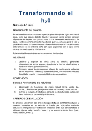 Transformando el
              h20
Niños de 4-5 años
Conocimiento del entorno.
En esta sesión vamos a conocer aspectos generales que se rigen en torno al
agua, como sus estados (sólido, líquido y gaseoso), como también conocer
algunos de los lugares más pronunciados donde se encuentra este estado de
agua. También comentaremos la importancia que tiene el agua para la vida y
para la naturaleza, contaremos cosas interesantes como que el cuerpo humano
está formado en su máxima parte por agua, jugaremos con el agua como
recurso necesario para la vida humana.

Esta actividad la desarrollaremos en un periodo de diez días.

OBJETIVOS
  I.   Observar y explotar de forma activa su entorno, generando
       interpretaciones sobre algunas situaciones y hechos significativos y
       mostrando interés por conocimiento.
 II.   Conocer y valorar los componentes básicos del medio natural y algunas
       de sus relaciones, cambios y transformaciones, desarrollando actitudes
       de cuidado, respeto y responsabilidad en su conservación.

CONTENIDOS

Bloque 2; Acercamiento a la naturaleza
  I.   Observación de fenómenos del medio natural (lluvia, viento, día,
       noche…). Formulación y conjeturas sobre sus causas y consecuencias.
 II.   Disfrute al realizar actividades en contacto con la naturaleza. Valoración
       de su importancia para salud y el bienestar.

CRITERIOS DE EVALUACIÓN
Se pretende valorar con este criterio la capacidad para identificar los objetos y
materias presentes en su entorno, el interés por explorarlos mediante
actividades manipulativas y establecer relaciones entre sus características o
atributos (forma, color, tamaño, peso…) y su comportamiento físico (caer,
rodar, resbalar, botar…).
 